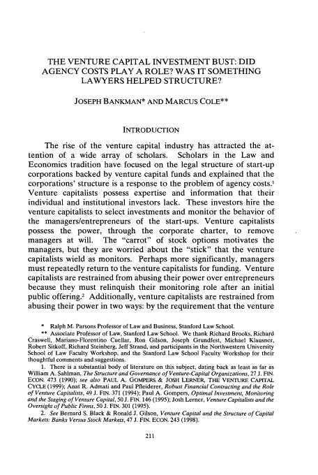 handle is hein.journals/chknt77 and id is 227 raw text is: THE VENTURE CAPITAL INVESTMENT BUST: DID
AGENCY COSTS PLAY A ROLE? WAS IT SOMETHING
LAWYERS HELPED STRUCTURE?
JOSEPH BANKMAN* AND MARCUS COLE**
INTRODUCTION
The rise of the venture capital industry has attracted the at-
tention of a wide array of scholars. Scholars in the Law and
Economics tradition have focused on the legal structure of start-up
corporations backed by venture capital funds and explained that the
corporations' structure is a response to the problem of agency costs.'
Venture capitalists possess expertise and information that their
individual and institutional investors lack. These investors hire the
venture capitalists to select investments and monitor the behavior of
the managers/entrepreneurs of the start-ups. Venture capitalists
possess the power, through the corporate charter, to remove
managers at will. The carrot of stock options motivates the
managers, but they are worried about the stick that the venture
capitalists wield as monitors. Perhaps more significantly, managers
must repeatedly return to the venture capitalists for funding. Venture
capitalists are restrained from abusing their power over entrepreneurs
because they must relinquish their monitoring role after an initial
public offering.2 Additionally, venture capitalists are restrained from
abusing their power in two ways: by the requirement that the venture
* Ralph M. Parsons Professor of Law and Business, Stanford Law School.
** Associate Professor of Law, Stanford Law School. We thank Richard Brooks, Richard
Craswell, Mariano-Florentino Cuellar, Ron Gilson, Joseph Grundfest, Michael Klausner,
Robert Sitkoff, Richard Steinberg, Jeff Strand, and participants in the Northwestern University
School of Law Faculty Workshop, and the Stanford Law School Faculty Workshop for their
thoughtful comments and suggestions.
1. There is a substantial body of literature on this subject, dating back as least as far as
William A. Sahiman, The Structure and Governance of Venture-Capital Organizations, 27 J. FIN.
ECON. 473 (1990); see also PAUL A. GOMPERS & JOSH LERNER, THE VENTURE CAPITAL
CYCLE (1999); Anat R. Admati and Paul Pfleiderer, Robust Financial Contracting and the Role
of Venture Capitalists, 49 J. FIN. 371 (1994); Paul A. Gompers, Optimal Investment, Monitoring
and the Staging of Venture Capital, 50 J. FIN. 146 (1995); Josh Lerner, Venture Capitalists and the
Oversight of Public Firms, 50 J. FIN. 301 (1995).
2. See Bernard S. Black & Ronald J. Gilson, Venture Capital and the Structure of Capital
Markets: Banks Versus Stock Markets, 47 J. FIN. ECON. 243 (1998).


