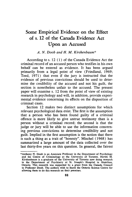 handle is hein.journals/clwqrty15 and id is 106 raw text is: Some Empirical Evidence on the Effect
of s. 12 of the Canada Evidence Act
Upon an Accused
A. N. Doob and H. M. Kirshenbaum*
According to s. 12 (1) of the Canada Evidence Act the
criminal record of an accused person who testifies in his own
behalf can be entered as evidence. It has been argued
primarily from a legal point of view (Friedland, 1969;
Teed, 1971) that even if the jury is instructed that the
evidence of previous convictions should be used to deter-
mine the credibility of the accused and not his guilt, the
section is nonetheless unfair to the accused. The present
paper will examine s. 12 from the point of view of existing
research in psychology and will, in addition, provide experi-
mental evidence concerning its effects on the disposition of
criminal cases.
Section 12 makes two distinct assumptions for which
relevant psychological data exist. The first is the assumption
that a person who has been found guilty of a criminal
offence is more likely to give untrue testimony than is a
person without a criminal record; the second is that the
judge or jury will be able to use the information concern-
ing previous convictions to determine credibility and not
guilt. Implied in the first assumption is the notion that there
is such a thing as a trait of honesty. Mischel (1968) has
summarized a large amount of the data collected over the
last thirty-five years on this question. In general, the fairest
*Anthony N. Doob is an Associate Professor in the Department of Psychology
and the Centre of Criminology at the University of Toronto. Hershi M.
Kirshenbaum is a graduate of the University of Toronto now doing research
in the Department of Psychiatry at St. Joseph's Hospital in Hamilton,
Ontario. This research was supported by a grant from the Canada Council
to Professor Doob. The authors wish to thank the Ontario Science Centre for
allowing them to do this research on their premises.


