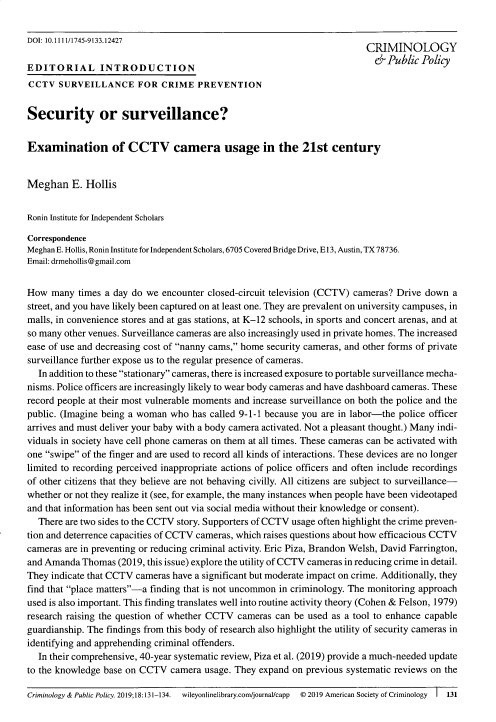 handle is hein.journals/crpp18 and id is 133 raw text is: 

DOI: 10.1111/1745-9133.12427                                             CRIMINOLOGY

EDITORIAL INTRODUCTION                                                      &Public Policy
CCTV SURVEILLANCE FOR CRIME PREVENTION


Security or surveillance?


Examination of CCTV camera usage in the 21st century


Meghan E. Hollis


Ronin Institute for Independent Scholars

Correspondence
Meghan E. Hollis, Ronin Institute for Independent Scholars, 6705 Covered Bridge Drive, E 13, Austin, TX 78736.
Email: drmehollis@gmail.com


How many times a day do we encounter closed-circuit television (CCTV) cameras? Drive down a
street, and you have likely been captured on at least one. They are prevalent on university campuses, in
malls, in convenience stores and at gas stations, at K-12 schools, in sports and concert arenas, and at
so many other venues. Surveillance cameras are also increasingly used in private homes. The increased
ease of use and decreasing cost of nanny cams, home security cameras, and other forms of private
surveillance further expose us to the regular presence of cameras.
  In addition to these stationary cameras, there is increased exposure to portable surveillance mecha-
nisms. Police officers are increasingly likely to wear body cameras and have dashboard cameras. These
record people at their most vulnerable moments and increase surveillance on both the police and the
public. (Imagine being a woman who has called 9-1-1 because you are in labor-the police officer
arrives and must deliver your baby with a body camera activated. Not a pleasant thought.) Many indi-
viduals in society have cell phone cameras on them at all times. These cameras can be activated with
one swipe of the finger and are used to record all kinds of interactions. These devices are no longer
limited to recording perceived inappropriate actions of police officers and often include recordings
of other citizens that they believe are not behaving civilly. All citizens are subject to surveillance-
whether or not they realize it (see, for example, the many instances when people have been videotaped
and that information has been sent out via social media without their knowledge or consent).
  There are two sides to the CCTV story. Supporters of CCTV usage often highlight the crime preven-
tion and deterrence capacities of CCTV cameras, which raises questions about how efficacious CCTV
cameras are in preventing or reducing criminal activity. Eric Piza, Brandon Welsh, David Farrington,
and Amanda Thomas (2019, this issue) explore the utility of CCTV cameras in reducing crime in detail.
They indicate that CCTV cameras have a significant but moderate impact on crime. Additionally, they
find that place matters-a finding that is not uncommon in criminology. The monitoring approach
used is also important. This finding translates well into routine activity theory (Cohen & Felson, 1979)
research raising the question of whether CCTV cameras can be used as a tool to enhance capable
guardianship. The findings from this body of research also highlight the utility of security cameras in
identifying and apprehending criminal offenders.
  In their comprehensive, 40-year systematic review, Piza et al. (2019) provide a much-needed update
to the knowledge base on CCTV camera usage. They expand on previous systematic reviews on the

Criminology & Public Policy. 2019;18:131-134.  wileyonlinelibrary.com/journal/capp  © 2019 American Society of Criminology  I  131


