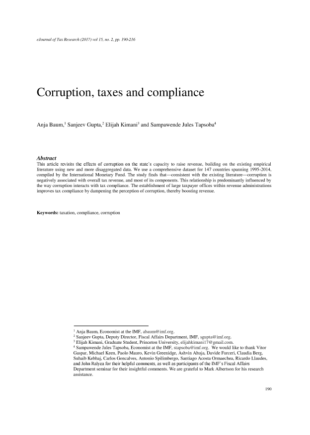 handle is hein.journals/ejotaxrs15 and id is 190 raw text is: 






eJournal of Tax Research (2017) vol 15, no. 2, pp. 190-216


Corruption, taxes and compliance





Anja Baum,' Sanjeev Gupta,2 Elijah Kimani3 and Sampawende Jules Tapsoba4






Abstract
This article revisits the effects of corruption on the state's capacity to raise revenue, building on the existing empirical
literature using new and more disaggregated data. We use a comprehensive dataset for 147 countries spanning 1995-2014,
compiled by the International Monetary Fund. The study finds that-consistent with the existing literature-corruption is
negatively associated with overall tax revenue, and most of its components. This relationship is predominantly influenced by
the way corruption interacts with tax compliance. The establishment of large taxpayer offices within revenue administrations
improves tax compliance by dampening the perception of corruption, thereby boosting revenue.



Keywords: taxation, compliance, corruption


Anja Baum, Economist at the IMF, abaum@imf.org.
2 Sanjeev Gupta, Deputy Director, Fiscal Affairs Department, IMF, sgupta@imf.org.
Elijah Kimani, Graduate Student, Princeton University, elijahkimanil7@gmail.com.
4 Sampawende Jules Tapsoba, Economist at the IMF, stapsoba@imf org. We would like to thank Vitor
Gaspar, Michael Keen, Paolo Mauro, Kevin Greenidge, Ashvin Ahuja, Davide Furceri, Claudia Berg,
Suhaib Kebhaj, Carlos Goncalves, Antonio Spilimbergo, Santiago Acosta Ormaechea, Ricardo Llaudes,
and John Ralyea for their helpful comments, as well as participants of the IMF's Fiscal Affairs
Department seminar for their insightful comments. We are grateful to Mark Albertson for his research
assistance.


