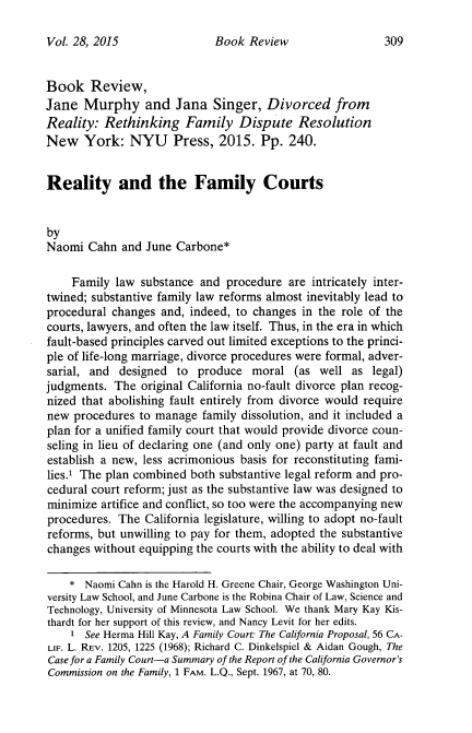 handle is hein.journals/jaaml28 and id is 323 raw text is: 

Vol. 28, 2015


Book Review,
Jane Murphy and Jana Singer, Divorced from
Reality: Rethinking Family Dispute Resolution
New York: NYU Press, 2015. Pp. 240.


Reality and the Family Courts


by
Naomi Cahn and June Carbone*

    Family law substance and procedure are intricately inter-
twined; substantive family law reforms almost inevitably lead to
procedural changes and, indeed, to changes in the role of the
courts, lawyers, and often the law itself. Thus, in the era in which
fault-based principles carved out limited exceptions to the princi-
ple of life-long marriage, divorce procedures were formal, adver-
sarial, and designed to produce moral (as well as legal)
judgments. The original California no-fault divorce plan recog-
nized that abolishing fault entirely from divorce would require
new procedures to manage family dissolution, and it included a
plan for a unified family court that would provide divorce coun-
seling in lieu of declaring one (and only one) party at fault and
establish a new, less acrimonious basis for reconstituting fami-
lies.1 The plan combined both substantive legal reform and pro-
cedural court reform; just as the substantive law was designed to
minimize artifice and conflict, so too were the accompanying new
procedures. The California legislature, willing to adopt no-fault
reforms, but unwilling to pay for them, adopted the substantive
changes without equipping the courts with the ability to deal with

    * Naomi Cahn is the Harold H. Greene Chair, George Washington Uni-
versity Law School, and June Carbone is the Robina Chair of Law, Science and
Technology, University of Minnesota Law School. We thank Mary Kay Kis-
thardt for her support of this review, and Nancy Levit for her edits.
    1 See Herma Hill Kay, A Family Court: The California Proposal, 56 CA-
LIF. L. REV. 1205, 1225 (1968); Richard C. Dinkelspiel & Aidan Gough, The
Case for a Family Court-a Summary of the Report of the California Governor's
Commission on the Family, 1 FAM. L.Q., Sept. 1967, at 70, 80.


Book Review


