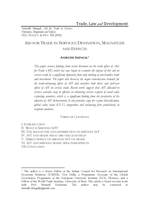 handle is hein.journals/traladpt12 and id is 349 raw text is: Trade, Law and Development
Anirudh Shingal, Aid for Trade in Services:
Definition, Magnitude and Effects
12(1) TRADE L. & DEV. 342 (2020)
AID FOR TRADE IN SERVICES: DEFINITION, MAGNITUDE
AND EFFECTS
ANIRUDH SHINGAL*
This paper reviews findings from recent literature on the trade effects of Aid-
for-Trade (Af) which has now begun to examine the impact of this aid on
services trade in a signficant departure from only looking at merchandise trade
and investment. The paper also discusses the major transmission channels for
the trade-enhancing effects of AfT and considers both direct and spill-over
effects of AfT on services trade. Recent vork suggests that AfT allocated to
services activities may be effective in enhancing services exports of small value
exporting countries, which is a signficant finding from the perspective of the
objective of AfT disbursement. It also provides scope for export diversification,
global value chain (GVC) integration and enhancing firm productivity in
recipient countres.
TABLE OF CONTENTS
I. INTRODUCTION
II. WHAT IS SERVICES AFT?
III. THE MAGNITUDE AND DISTRIBUTION OF SERVICES AFT
IV. AFT AND TRADE: WHAT ARE THE CHANNELS?
V. DIRECT EFFECT OF SERVICES AFT ON TRADE
VI. AFT AND SERVICES TRADE: SPILLOVER EFFECTS
VII.CONCLUSION
* The author is a Senior Fellow at the Indian Council for Research on International
Economic Relations (ICRIER), New Delhi, a Programme Associate of the Global
Governance Programme at the European University Institute (EUI), Florence, and a
Fellow of the World Trade Institute, University of Bern. This article is based on joint work
with   Prof.   Bernard    Hoekman.    The    author    may    be   contacted   at
anirudh. shingal[at]gmail.com.



