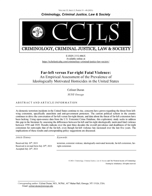 handle is hein.journals/wescrim22 and id is 107 raw text is: VOLUME 22, ISSUE 2, PAGES 33 - 49 (2021)
Criminology, Criminal Justice, Law & Society

E-ISSN 2332-886X
Available online at
https://scholasticahg .com/criminology-criminal-justice-law-societv/

Far-left versus Far-right Fatal Violence:
An Empirical Assessment of the Prevalence of
Ideologically Motivated Homicides in the United States

Celinet Duran
SUNY Oswego
ABSTRACT AND ARTICLE INFORMATION

As domestic terrorism incidents in the United States continue to rise, concerns have grown regarding the threat from left-
wing extremists, specifically anarchists and anti-government protesters. The current political schism in the country
continues to drive the conversation of far-left versus far-right threats, and data about the threat of far-left extremism have
been lacking. Using open-source data from the U.S. Extremist Crime Database, this exploratory study seeks to address
this gap in the literature by assessing the differences between far-left and far-right ideologically motivated fatal violence
between 1990 and 2020. Results indicate over the past three decades the overall prevalence and deadliness of far-right
extremism far outweighs that of the far-left, even though far-left violence has increased over the last five years. The
implications of these results and corresponding policy suggestions are discussed.

Article History:

Keywords:

Received July 10th, 2021
Received in revised form July 20th, 2021
Accepted July 26th 2021

terrorism, extremist violence, ideologically-motivated homicide, far-left extremism, far-
right extremism

© 2021 Criminology, Criminal Justice, Law & Society and The Western Society of Criminology
Hosting by Scholastica. All rights reserved.

Corresponding author: Celinet Duran, M.S., M.Phil., 417 Mahar Hall, Oswego, NY 13126, USA.
Email: celinet.duran(toswego.edu

CRIMINOLOGY, CRIMINAL JUSTICE, LAW & SOCIETY


