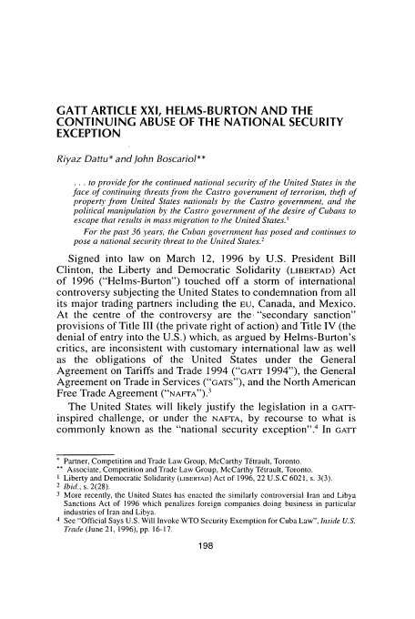 handle is hein.journals/canadbus28 and id is 216 raw text is: GATT ARTICLE XXI, HELMS-BURTON AND THE
CONTINUING ABUSE OF THE NATIONAL SECURITY
EXCEPTION
Riyaz Dattu* and John Boscariol**
... to provide for the continued national security of the United States in the
face of continuing threats from the Castro government of terrorism, theft of
property from United States nationals by the Castro government, and the
political manipulation by the Castro government of the desire of Cubans to
escape that results in mass migration to the United States.
For the past 36 years, the Cuban government has posed and continues to
pose a national security threat to the United States.2
Signed into law on March 12, 1996 by U.S. President Bill
Clinton, the Liberty and Democratic Solidarity (LIBERTAD) Act
of 1996 (Helms-Burton) touched off a storm of international
controversy subjecting the United States to condemnation from all
its major trading partners including the EU, Canada, and Mexico.
At the centre of the controversy are the. secondary sanction
provisions of Title III (the private right of action) and Title IV (the
denial of entry into the U.S.) which, as argued by Helms-Burton's
critics, are inconsistent with customary international law as well
as the obligations of the United States under the General
Agreement on Tariffs and Trade 1994 (cATT 1994), the General
Agreement on Trade in Services (GATS), and the North American
Free Trade Agreement (NAFrA).3
The United States will likely justify the legislation in a GAT-r-
inspired challenge, or under the NAFTA, by recourse to what is
commonly known as the national security exception.4 In GArT
Partner, Competition and Trade Law Group, McCarthy Tftrault, Toronto.
Associate, Competition and Trade Law Group, McCarthy T~trault, Toronto.
Liberty and Democratic Solidarity (LIBERIAD) Act of 1996, 22 U.S.C 6021, s. 3(3).
2 Ibid., s. 2(28).
3 More recently, the United States has enacted the similarly controversial Iran and Libya
Sanctions Act of 1996 which penalizes foreign companies doing business in particular
industries of Iran and Libya.
4 See Official Says U.S. Will Invoke WTO Security Exemption for Cuba Law, hiside U.S.
Trade (June 21, 1996), pp. 16-17.


