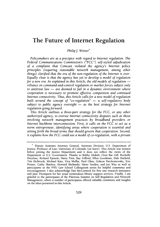 handle is hein.journals/davlr43 and id is 533 raw text is: The Future of Internet Regulation
PhilipJ. Weiser*
Policymakers are at a precipice with regard to Internet regulation. The
Federal Communications Commission's (FCC) self-styled adjudication
of a complaint that Comcast violated the agency's Internet policy
principles (requiring reasonable network management, among other
things) clarified that the era of the non-regulation of the Internet is over.
Equally clear is that the agency has yet to develop a model of regulation
for a new era. As explained in this Article, the old models of regulation -
reliance on command-and-control regulation or market forces subject only
to antitrust law - are doomed to fail in a dynamic environment where
cooperation is necessary to promote effective competition and continued
Internet connectivity. Thus, this Article calls for a new model of regulation
built around the concept of co-regulation - a self-regulatory body
subject to public agency oversight - as the best strategy for Internet
regulation going forward.
This Article outlines a three-part strategy for the FCC, or any other
authorized agency, to oversee Internet connectivity disputes such as those
involving network management practices by broadband providers or
Internet backbone interconnection. First, it calls on the FCC to act as a
norm entrepreneur, identifying areas where cooperation is essential and
setting forth the broad terms that should govern that cooperation. Second,
it explains how the FCC could use a model of co-regulation, with a private
* Deputy Assistant Attorney General, Antitrust Division, U.S. Department of
Justice; Professor of Law, University of Colorado (on leave). This Article was written
before joining the Justice Department and it does not reflect the views of the
Department or U.S. Government. Thanks to Bobby Ahdieh, Oren Bar Gill, Rochelle
Dreyfuss, Richard Epstein, Harry First, Ray Gifford, Ellen Goodman, Dale Hatfield,
Tim Holbrook, Michael Katz, Viva Moffat, Paul Ohm, Gideon Parchomovsky, Eric
Posner, Cathy Sharkey, Howard Shelanski, Harry Surden, and Joe Waz as well as
participants in the NYU Law School Colloquium series for helpful comments and
encouragement. I also acknowledge Dan McCormick for first rate research assistance
and Jane Thompson for her usual tremendous library support services. Finally, I am
grateful to the participants of the Flatirons Summit on Self Regulation and Network
Management, where a number of participants offered valuable comments and insights
on the ideas presented in this Article.

529


