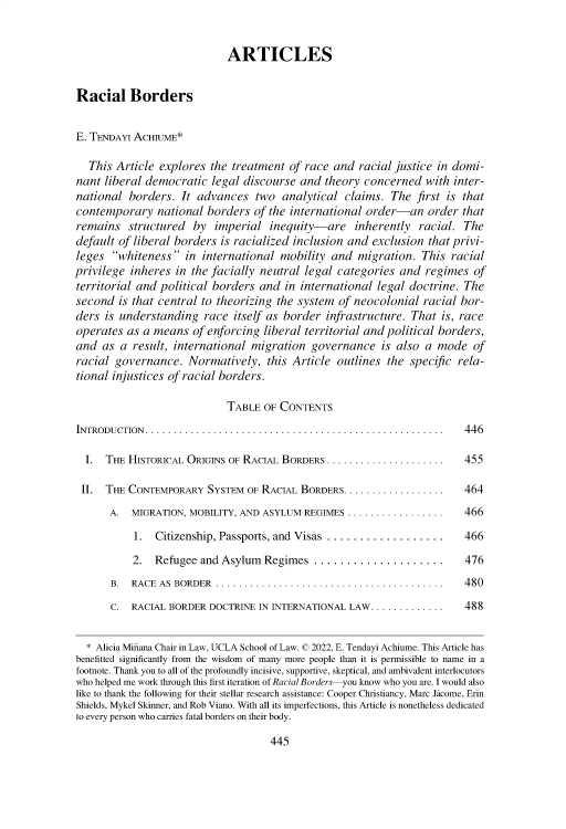 handle is hein.journals/glj110 and id is 454 raw text is: ARTICLES
Racial Borders
E. TENDAY ACHIUME*
This Article explores the treatment of race and racial justice in domi-
nant liberal democratic legal discourse and theory concerned with inter-
national borders. It advances two analytical claims. The first is that
contemporary national borders of the international order-an order that
remains structured by imperial inequity-are inherently racial. The
default of liberal borders is racialized inclusion and exclusion that privi-
leges whiteness in international mobility and migration. This racial
privilege inheres in the facially neutral legal categories and regimes of
territorial and political borders and in international legal doctrine. The
second is that central to theorizing the system of neocolonial racial bor-
ders is understanding race itself as border infrastructure. That is, race
operates as a means of enforcing liberal territorial and political borders,
and as a result, international migration governance is also a mode of
racial governance. Normatively, this Article outlines the specific rela-
tional injustices of racial borders.
TABLE OF CONTENTS
INTRODUCTION. ..........................................................  446
I. THE HISTORICAL ORIGINS OF RACIAL BORDERS..................... ... 455
II. THE CONTEMPORARY SYSTEM OF RACIAL BORDERS.................. ...464
A. MIGRATION, MOBILITY, AND ASYLUM REGIMES ................. ..  466
1. Citizenship, Passports, and Visas ..................      466
2. Refugee and Asylum Regimes ....................           476
B.  RACE AS  BORDER.........................................     480
C. RACIAL BORDER DOCTRINE IN INTERNATIONAL LAW............. .... 488
* Alicia Minana Chair in Law, UCLA School of Law. © 2022, E. Tendayi Achiume. This Article has
benefitted significantly from the wisdom of many more people than it is permissible to name in a
footnote. Thank you to all of the profoundly incisive, supportive, skeptical, and ambivalent interlocutors
who helped me work through this first iteration of Racial Borders you know who you are. I would also
like to thank the following for their stellar research assistance: Cooper Christiancy, Marc Jacome, Erin
Shields, Mykel Skinner, and Rob Viano. With all its imperfections, this Article is nonetheless dedicated
to every person who carries fatal borders on their body.

445


