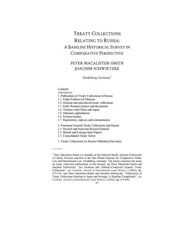 handle is hein.journals/jusge3 and id is 307 raw text is: 









                TREATY COLLECTIONS

                RELATING TO RUSSIA:

         A  BASELINE HISTORICAL SURVEY IN

             COMPARATIVE PERSPECTIVE


             PETER MACALISTER-SMITH

                JOACHIM SCHWIETZKE


                      Heidelberg, Germany*



    Contents
    Annotations
    1. Publication of Treaty Collections in Russia
    1.1. Fedor Fedorovich Martens
    1.2. General and specialized treaty collections
    1.3. Early Russian treaties and documents
    1.4. Treaties with China and Japan
    1.5. Ottoman capitulations
    1.6. Persian treaties
    1.7. Repertories, indexes and commentaries

    2. Foremost General Treaty Collections and Russia
    2.1. Recueil and Nouveau Recueil General
    2.2. British and Foreign State Papers
    2.3. Consolidated Treaty Series

    3. Treaty Collections for Russia Published Elsewhere



 Peter Macalister-Smith is a member of the Editorial Board. Joachim Schwietzke
is Library Director emeritus at the Max Planck Institute for Comparative Public
Law and International Law, Heidelberg, Germany. The article continues the series
on treaty collection publications in this Journal, see Peter Macalister-Smith and
Joachim Schwietzke, Jus Gentium and Globally-Conceived General Treaty
Collections, Jus Gentium: Journal of International Legal History, I (2016), pp.
235-316; and Peter Macalister-Smith and Joachim Schwietzke, Publication of
Treaty Collections Relating to Spain and Portugal, A Baseline Compilation, Jus
Gentium: Journal of International Legal History, I (2016), pp. 639-694.
                                307


