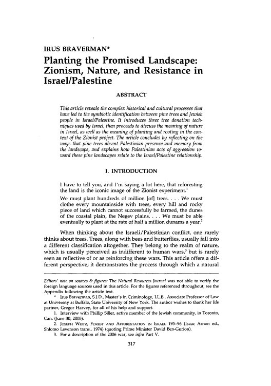 handle is hein.journals/narj49 and id is 325 raw text is: IRUS BRAVERMAN*
Planting the Promised Landscape:
Zionism, Nature, and Resistance in
Israel/Palestine
ABSTRACT
This article reveals the complex historical and cultural processes that
have led to the symbiotic identification between pine trees and Jewish
people in Israel/Palestine. It introduces three tree donation tech-
niques used by Israel, then proceeds to discuss the meaning of nature
in Israel, as well as the meaning of planting and rooting in the con-
text of the Zionist project. The article concludes by reflecting on the
ways that pine trees absent Palestinian presence and memory from
the landscape, and explains how Palestinian acts of aggression to-
ward these pine landscapes relate to the Israel/Palestine relationship.
I. INTRODUCTION
I have to tell you, and I'm saying a lot here, that reforesting
the land is the iconic image of the Zionist experiment.'
We must plant hundreds of million [of] trees. . . . We must
clothe every mountainside with trees, every hill and rocky
piece of land which cannot successfully be farmed, the dunes
of the coastal plain, the Negev plains .... We must be able
eventually to plant at the rate of half a million dunams a year.2
When thinking about the Israeli/Palestinian conflict, one rarely
thinks about trees. Trees, along with bees and butterflies, usually fall into
a different classification altogether. They belong to the realm of nature,
which is usually perceived as indifferent to human wars,3 but is rarely
seen as reflective of or as reinforcing these wars. This article offers a dif-
ferent perspective; it demonstrates the process through which a natural
Editors' note on sources & figures: The Natural Resources Journal was not able to verify the
foreign language sources used in this article. For the figures referenced throughout, see the
Appendix following the article text.
. Irus Braverman, S.J.D., Master's in Criminology, LL.B., Associate Professor of Law
at University at Buffalo, State University of New York. The author wishes to thank her life
partner, Gregor Harvey, for all of his help and support.
1. Interview with Phillip Siller, active member of the Jewish community, in Toronto,
Can. (June 30, 2005).
2. JOSEPH WErrz, FOREST AND AFFORESTATION IN ISRAEL 195-96 (Isaac Arnon ed.,
Shlomo Levenson trans., 1974) (quoting Prime Minister David Ben-Gurion).
3. For a description of the 2006 war, see infra Part V.


