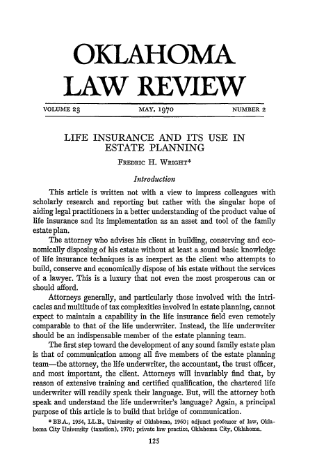 handle is hein.journals/oklrv23 and id is 139 raw text is: OKLAHOMA
LAW REVIEW
VOLUME 23                MAY, 1970                NUMBER 2
LIFE INSURANCE AND ITS USE IN
ESTATE PLANNING
FREDRIc H. WRIGHT*
Introduction
This article is written not with a view to impress colleagues with
scholarly research and reporting but rather with the singular hope of
aiding legal practitioners in a better understanding of the product value of
life insurance and its implementation as an asset and tool of the family
estate plan.
The attorney who advises his client in building, conserving and eco-
nomically disposing of his estate without at least a sound basic knowledge
of life insurance techniques is as inexpert as the client who attempts to
build, conserve and economically dispose of his estate without the services
of a lawyer. This is a luxury that not even the most prosperous can or
should afford.
Attorneys generally, and particularly those involved with the intri-
cacies and multitude of tax complexities involved in estate planning, cannot
expect to maintain a capability in the life insurance field even remotely
comparable to that of the life underwriter. Instead, the life underwriter
should be an indispensable member of the estate planning team.
The first step toward the development of any sound family estate plan
is that of communication among all five members of the estate planning
team-the attorney, the life underwriter, the accountant, the trust officer,
and most important, the client. Attorneys will invariably find that, by
reason of extensive training and certified qualification, the chartered life
underwriter will readily speak their language. But, will the attorney both
speak and understand the life underwriter's language? Again, a principal
purpose of this article is to build that bridge of communication.
* BBA., 1954, LL.B., University of Oklahoma, 1960; adjunct professor of law, Okla-
homa City University (taxation), 1970; private law practice, Oklahoma City, Oklahoma.
125


