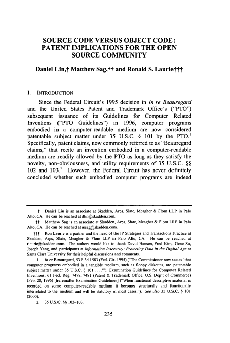 handle is hein.journals/sccj18 and id is 241 raw text is: SOURCE CODE VERSUS OBJECT CODE:
PATENT IMPLICATIONS FOR THE OPEN
SOURCE COMMUNITY
Daniel Lin,t Matthew Sag,tt and Ronald S. Lauriettt
I. INTRODUCTION
Since the Federal Circuit's 1995 decision in In re Beauregard
and the United States Patent and Trademark Office's (PTO)
subsequent issuance of its Guidelines for Computer Related
Inventions    (PTO     Guidelines)     in   1996,    computer     programs
embodied in a computer-readable medium are now considered
patentable subject matter under 35 U.S.C. § 101 by the PTO.1
Specifically, patent claims, now commonly referred to as Beauregard
claims, that recite an invention embodied in a computer-readable
medium are readily allowed by the PTO as long as they satisfy the
novelty, non-obviousness, and utility requirements of 35 U.S.C. §§
102 and 103.2 However, the Federal Circuit has never definitely
concluded whether such embodied computer programs are indeed
t   Daniel Lin is an associate at Skadden, Arps, Slate, Meagher & Flom LLP in Palo
Alto, CA. He can be reached at dlin@skadden.com.
t   Matthew Sag is an associate at Skadden, Arps, Slate, Meagher & Flom LLP in Palo
Alto, CA. He can be reached at msag@skadden.com.
ttt   Ron Laurie is a partner and the head of the IP Strategies and Transactions Practice at
Skadden, Arps, Slate, Meagher & Flom LLP in Palo Alto, CA. He can be reached at
rlaurie@skadden.com. The authors would like to thank David Hansen, Fred Kim, Gene Su,
Joseph Yang, and participants at Information Insecurity: Protecting Data in the Digital Age at
Santa Clara University for their helpful discussions and comments.
I. In re Beauregard, 53 F.3d 1583 (Fed. Cir. 1995) (The Commissioner now states 'that
computer programs embodied in a tangible medium, such as floppy diskettes, are patentable
subject matter under 35 U.S.C. § 101 ....'); Examination Guidelines for Computer Related
Inventions, 61 Fed. Reg. 7478, 7481 (Patent & Trademark Office, U.S. Dep't of Commerce)
(Feb. 28, 1996) [hereinafter Examination Guidelines] (When functional descriptive material is
recorded on some computer-readable medium it becomes structurally and functionally
interrelated to the medium and will be statutory in most cases.). See also 35 U.S.C. § 101
(2000).
2. 35 U.S.C. §§ 102-103.


