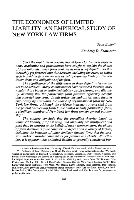 handle is hein.journals/unilllr2005 and id is 119 raw text is: THE ECONOMICS OF LIMITED
LIABILITY: AN EMPIRICAL STUDY OF
NEW YORK LAW FIRMS
Scott Baker*
Kimberly D. Krawiec**
Since the rapid rise in organizational forms for business associa-
tions, academics and practitioners have sought to explain the choice
of form rationale. Each form contains its own set of default rules that
inevitably get factored into this decision, including the extent to which
each individual firm owner will be held personally liable for the col-
lective debts and obligations of the firm.
The significance of the differences in these default rules contin-
ues to be debated. Many commentators have advanced theories, most
notably those based on unlimited liability, profit-sharing, and illiquid-
ity, asserting that the partnership form provides efficiency benefits
that outweigh any costs. In this article, the authors test these theories
empirically by examining the choice of organizational form by New
York law firms. Although the evidence indicates a strong shift from
the general partnership form to the limited liability partnership form,
a significant number of New York law firms remain general partner-
ships.
The authors conclude that the prevailing theories based on
unlimited liability, profit-sharing, and illiquidity are insufficient and
posit that, in contrast to the beliefs of many commentators, the choice
of form decision is quite complex. It depends on a variety of factors,
including the behavior of other similarly situated firms that the deci-
sion makers consider competitors for prestige and clients. Nonethe-
less, it is apparent that unlimited liability is generally considered bur-
* Associate Professor of Law, University of North Carolina, email: sbaker@email.unc.edu.
** Professor of Law, University of North Carolina, email: krawiec@email.unc.edu. We thank
workshop participants at Harvard, Georgetown, Fordham, Cincinnati, Wake Forest, Virginia, and
Florida State University law schools and participants at the conference Uncorporation: A New Age?
for helpful input on an earlier draft of this article. Gail Agrawal, Laura Beny, Bill Bratton, John
Coates, John Conley, Allen Ferrell, Dan Fischel, Caroline Gentile, Mitu Gulati, Melissa Jacoby, Don
Langevoort, Doug Lichtman, Tom Mroz, Mitt Regan, Larry Ribstein, Mike Seidman, Dan Tarullo,
and Kathy Zeiler provided useful comments and/or contacts at New York law firms. Finally, we thank
Briana Brake, Kim Garrabrant, Rachel Miles, Mike Pawlowski, and Kim Peterson for assistance in
gathering the data.


