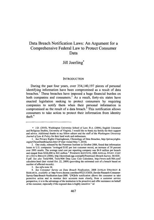handle is hein.journals/wajlp32 and id is 469 raw text is: Data Breach Notification Laws: An Argument for a
Comprehensive Federal Law to Protect Consumer
Data
Jill Joerling*
INTRODUCTION
During the past four years, over 354,140,197 pieces of personal
identifying information have been compromised as a result of data
breaches.1 These breaches have imposed a huge financial burden on
both companies and consumers.2 As a result, forty-six states have
enacted legislation seeking to protect consumers by requiring
companies to notify them when their personal information is
compromised as the result of a data breach.3 This notification allows
consumers to take action to protect their information from identity
theft.4
* J.D. (2010), Washington University School of Law; B.A. (2006), English Literature
and Religious Studies, University of Virginia. I would like to thank my family for their support
and advice. Additional thanks to my fellow editors and the staff of the Washington University
Journal of Law & Policy for their hard work and enthusiasm.
1. See Privacy Rights Clearinghouse, Chronology of Data Breaches, http://privacyrights.
org/ar/ChronDataBreaches.htm CP (last visited May 7, 2010).
2. One study, released by the Ponemon Institute in October 2006, found that information
losses to U.S. companies averaged $182 per lost customer record, an increase of 30 percent
over 2005 results. The average total cost per reporting company was $4.8 million per breach
and ranged from $226,000 to $22 million. PONEMON INSTITUTE, 2006 ANNUAL STUDY: COST
OF A DATA BREACH (2006), http://download.egp.com/pdfs/Ponemon2-Breach-Survey_061020_
F.pdf. See also Tech//404, Tech//404 Data Loss Cost Calculator, http://www.tech-404.com/
calculator.html (last visited Oct. 22, 2009) (providing the estimated cost of a breach based on
number of affected records).
3. See infra note 34.
4. See Consumer Survey on Data Breach Notification, 2008 JAVELIN STRATEGY &
RESEARCH, available at httpJ/www.docstoc.com/docs/952213/2620_/Javelin-Research-Consumer-
Survey-Data-Breach-Notification-June-2008. [W]hile notification allows the consumer to take
protective action and to monitor their accounts more closely, from a customer service
perspective, it is to the advantage of the institution to be proactive and offer assistance on behalf
of the customer, especially if the exposed data is highly sensitive. Id.


