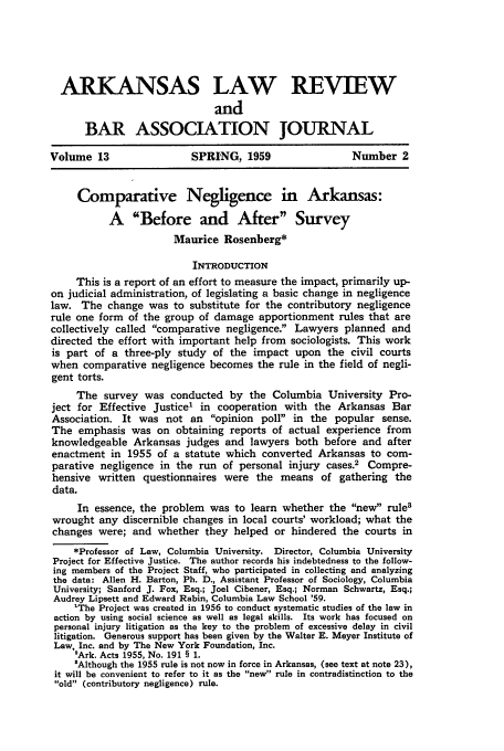 handle is hein.journals/arklr13 and id is 91 raw text is: ARKANSAS LAW REVIEW
and
BAR ASSOCIATION JOURNAL
Volume 13                  SPRING, 1959                   Number 2
Comparative Negligence in Arkansas:
A Before and After Survey
Maurice Rosenberg*
INTRODUCTION
This is a report of an effort to measure the impact, primarily up-
on judicial administration, of legislating a basic change in negligence
law. The change was to substitute for the contributory negligence
rule one form of the group of damage apportionment rules that are
collectively called comparative negligence. Lawyers planned and
directed the effort with important help from sociologists. This work
is part of a three-ply study of the impact upon the civil courts
when comparative negligence becomes the rule in the field of negli-
gent torts.
The survey was conducted by the Columbia University Pro-
ject for Effective Justice' in cooperation with the Arkansas Bar
Association. It was not an opinion poll in the popular sense.
The emphasis was on obtaining reports of actual experience from
knowledgeable Arkansas judges and lawyers both before and after
enactment in 1955 of a statute which converted Arkansas to com-
parative negligence in the run of personal injury cases.2 Compre-
hensive written questionnaires were the means of gathering the
data.
In essence, the problem was to learn whether the new rule8
wrought any discernible changes in local courts' workload; what the
changes were; and whether they helped or hindered the courts in
*Professor of Law, Columbia University. Director, Columbia University
Project for Effective Justice. The author records his indebtedness to the follow-
ing members of the Project Staff, who participated in collecting and analyzing
the data: Allen H. Barton, Ph. D., Assistant Professor of Sociology, Columbia
University; Sanford J. Fox, Esq.; Joel Cibener, Esq.; Norman Schwartz, Esq.;
Audrey Lipsett and Edward Rabin, Columbia Law School '59.
1The Project was created in 1956 to conduct systematic studies of the law in
action by using social science as well as legal skills. Its work has focused on
personal injury litigation as the key to the problem of excessive delay in civil
litigation. Generous support has been given by the Walter E. Meyer Institute of
Law, Inc. and by The New York Foundation, Inc.
'Ark. Acts 1955, No. 191 § 1.
'Although the 1955 rule is not now in force in Arkansas, (see text at note 23),
it will be convenient to refer to it as the new rule in contradistinction to the
old (contributory negligence) rule.


