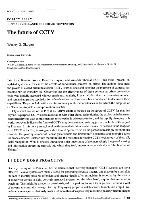 handle is hein.journals/crpp18 and id is 163 raw text is: 

DOI: 10.1111/1745-9133.12422                                              CRIMINOLOGY

POLICY ESSAY                                                                 ( Public Policy
CCTV SURVEILLANCE FOR CRIME PREVENTION


The future of CCTV


Wesley G. Skogan


Northwestern University

Correspondence
Wesley G. Skogan, Institute for Policy Research, Northwestern University, 2040 Sheridan Road, Evanston, IL 60208.
Email: skogan @northwestem.edu



Eric Piza, Brandon Welsh, David Farrington, and Amanda Thomas (2019, this issue) present an
updated systematic review of the effects of surveillance cameras on crime. The authors document
the growth of closed-circuit television (CCTV) surveillance and note that the presence of cameras has
become part of everyday life. Observing that the effectiveness of these systems as crime prevention
tools was initially accepted without much real analysis, Piza et al. describe the increasing number
and somewhat greater sophistication of evaluations that have since been conducted to document their
capabilities. They conclude with a careful summary of the circumstances under which the adoption of
CCTV seems to yield crime-prevention benefits.
   Only a small section of the Piza et al. (2019) article is focused on the future of CCTV for that lies
beyond its purpose. CCTV's close association with other digital technologies, the explosion in Internet-
connected devices with complementary roles to play in crime prevention, and the rapidly changing tech
world, however, indicates the future of CCTV may be about now, arriving just on the heels of the report
by Piza et al. In this policy essay, I explore the immediate future and discuss an expansion in the scope of
what CCTV looks like, focusing on a shift toward proactivity on the part of increasingly autonomous
cameras; the growing number of license plate readers and linked traffic cameras; and emerging roles
for drone cameras. Further into the future lies the most transformative CCTV technology of them all,
facial recognition. What is stressed throughout is the importance of the increasingly integrated sensing
and information processing network into which they feed, known more generically as the Internet of
Things.


1 I CCTV GOES PROACTIVE

One key finding of the Piza et al. (2019) article is that actively managed CCTV systems are more
effective. Passive systems are mainly useful for generating forensic images, one that can be used after
the fact to identify possible offenders and offense details after an incident is reported by the victim
or otherwise comes to light. Actively managed systems, on the other hand, require that someone is
watching. This might be a security guard assigned to a parking lot or a team gathered around a wall
of screens at a centrally managed facility. Employing people to watch screens to mobilize a rapid law-
enforcement response obviously costs a lot more than does passively recording possibly useful images

Criminology & Public Policy. 2019;18:161-166. wileyonlinelibrary.com/jounal/capp  © 2019 American Society of Criminology I 161



