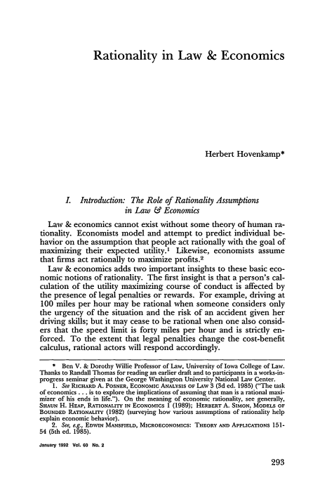 handle is hein.journals/gwlr60 and id is 301 raw text is: Rationality in Law & Economics

Herbert Hovenkamp*
L   Introduction: The Role of Rationality Assumptions
in Law & Economics
Law & economics cannot exist without some theory of human ra-
tionality. Economists model and attempt to predict individual be-
havior on the assumption that people act rationally with the goal of
maximizing their expected utility.' Likewise, economists assume
that firms act rationally to maximize profits.2
Law & economics adds two important insights to these basic eco-
nomic notions of rationality. The first insight is that a person's cal-
culation of the utility maximizing course of conduct is affected by
the presence of legal penalties or rewards. For example, driving at
100 miles per hour may be rational when someone considers only
the urgency of the situation and the risk of an accident given her
driving skills; but it may cease to be rational when one also consid-
ers that the speed limit is forty miles per hour and is strictly en-
forced. To the extent that legal penalties change the cost-benefit
calculus, rational actors will respond accordingly.
* Ben V. & Dorothy Willie Professor of Law, University of Iowa College of Law.
Thanks to Randall Thomas for reading an earlier draft and to participants in a works-in-
progress seminar given at the George Washington University National Law Center.
1. See RICHARD A. POSNER, ECONOMIC ANALYSIS OF Law 3 (3d ed. 1985) (The task
of economics... is to explore the implications of assuming that man is a rational maxi-
mizer of his ends in life.). On the meaning of economic rationality, see generally,
SHAUN H. HEAP, RATIONALITY IN ECONOMICS 1 (1989); HERBERT A. SIMON, MODELS OF
BOUNDED RATIONALITY (1982) (surveying how various assumptions of rationality help
explain economic behavior).
2. See, e.g., EDWIN MANSFIELD, MICROECONOMICS: THEORY AND APPLICATIONS 151-
54 (5th ed. 1985).
January 1992 Vol. 60 No. 2

293


