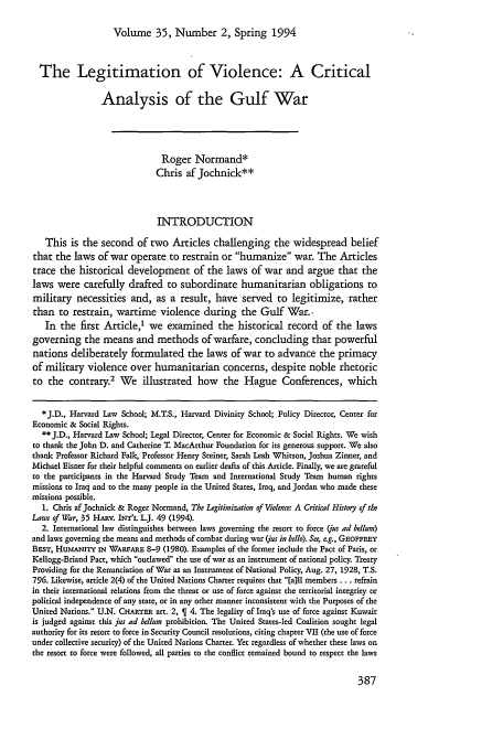 handle is hein.journals/hilj35 and id is 393 raw text is: Volume 35, Number 2, Spring 1994

The Legitimation of Violence: A Critical
Analysis of the Gulf War
Roger Normand*
Chris af Jochnick**
INTRODUCTION
This is the second of two Articles challenging the widespread belief
that the laws of war operate to restrain or humanize war. The Articles
trace the historical development of the laws of war and argue that the
laws were carefully drafted to subordinate humanitarian obligations to
military necessities and, as a result, have served to legitimize, rather
than to restrain, wartime violence during the Gulf War..
In the first Article,' we examined the historical record of the laws
governing the means and methods of warfare, concluding that powerful
nations deliberately formulated the laws of war to advance the primacy
of military violence over humanitarian concerns, despite noble rhetoric
to the contrary.2 We illustrated how the Hague Conferences, which
*J.D., Harvard Law School; M.T.S., Harvard Divinity School; Policy Director, Center for
Economic & Social Rights.
** J.D., Harvard Law School; Legal Director, Center for Economic & Social Rights. We wish
to thank the John D. and Catherine T. MacArthur Foundation for its generous support. We also
thank Professor Richard Falk, Professor Henry Steiner, Sarah Leah Whitson, Joshua Zinner, and
Michael Eisner for their helpful comments on earlier drafts of this Article. Finally, we are grateful
to the participants in the Harvard Study Team and International Study Team human rights
missions to Iraq and to the many people in the United States, Iraq, and Jordan who made these
missions possible.
1. Chris af Jochnick & Roger Normand, The Legitimization of Violence: A Critical History of the
Laws of War, 35 HARV. INT'L L.J. 49 (1994).
2. International law distinguishes between laws governing the resort to force (/us ad bellum)
and laws governing the means and methods of combat during war (jus in bello). See, e g., GEosFREY
BasT, Hum   rrY iN WARFARE 8-9 (1980). Examples of the former include the Pact of Paris, or
Kellogg-Briand Pact, which outlawed the use of war as an instrument of national policy. Treaty
Providing for the Renunciation of War as an Instrument of National Policy, Aug. 27, 1928, T.S.
796. Likewise, article 2(4) of the United Nations Charter requires that [a~ll members ... refrain
in their international relations from the threat or use of force against the territorial integrity or
political independence of any state, or in any other manner inconsistent with the Purposes of the
United Nations. U.N. CHARTER art. 2,   4. The legality of Iraq's use of force against Kuwait
is judged against this jus ad bellum prohibition. The United States-led Coalition sought legal
authority for its resort to force in Security Council resolutions, citing chapter VII (the use of force
under collective security) of the United Nations Charter. Yet regardless of whether these laws on
the resort to force were followed, all parties to the conflict remained bound to respect the laws


