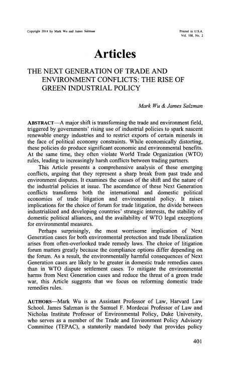 handle is hein.journals/illlr108 and id is 415 raw text is: Copyright 2014 by Mark Wu and James Salzman             Printed in U.S.A.
Vol. 108, No. 2
Articles
THE NEXT GENERATION OF TRADE AND
ENVIRONMENT CONFLICTS: THE RISE OF
GREEN INDUSTRIAL POLICY
Mark Wu & James Salzman
ABSTRACT-A major shift is transforming the trade and environment field,
triggered by governments' rising use of industrial policies to spark nascent
renewable energy industries and to restrict exports of certain minerals in
the face of political economy constraints. While economically distorting,
these policies do produce significant economic and environmental benefits.
At the same time, they often violate World Trade Organization (WTO)
rules, leading to increasingly harsh conflicts between trading partners.
This Article presents a comprehensive analysis of these emerging
conflicts, arguing that they represent a sharp break from past trade and
environment disputes. It examines the causes of the shift and the nature of
the industrial policies at issue. The ascendance of these Next Generation
conflicts transforms both the international and domestic political
economies of trade litigation and environmental policy. It raises
implications for the choice of forum for trade litigation, the divide between
industrialized and developing countries' strategic interests, the stability of
domestic political alliances, and the availability of WTO legal exceptions
for environmental measures.
Perhaps surprisingly, the most worrisome implication of Next
Generation cases for both environmental protection and trade liberalization
arises from often-overlooked trade remedy laws. The choice of litigation
forum matters greatly because the compliance options differ depending on
the forum. As a result, the environmentally harmful consequences of Next
Generation cases are likely to be greater in domestic trade remedies cases
than in WTO dispute settlement cases. To mitigate the environmental
harms from Next Generation cases and reduce the threat of a green trade
war, this Article suggests that we focus on reforming domestic trade
remedies rules.
AUTHORS-Mark Wu is an Assistant Professor of Law, Harvard Law
School. James Salzman is the Samuel F. Mordecai Professor of Law and
Nicholas Institute Professor of Environmental Policy, Duke University,
who serves as a member of the Trade and Environment Policy Advisory
Committee (TEPAC), a statutorily mandated body that provides policy

401


