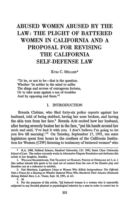 handle is hein.journals/scws3 and id is 313 raw text is: ABUSED WOMEN ABUSED BY THE
LAW: THE PLIGHT OF BATTERED
WOMEN IN CALIFORNIA AND A
PROPOSAL FOR REVISING
THE CALIFORNIA
SELF-DEFENSE LAW
KYM C. MILLER*
To be, or not to be-that is the question.
Whether 'tis nobler in the mind to suffer
The slings and arrows of outrageous fortune,
Or to take arms against a sea of troubles
And by opposing end them.1
I. INTRODUCTION
Brenda Clubine, who filed forty-six police reports against her
husband, told of being stabbed, having her nose broken, and having
the skin torn from her face.' Brenda Aris recited how her husband,
after having severely beaten her in the face, put his hands around her
neck and said, 'I've had it with you. I don't believe I'm going to let
you live till morning'.3 On Tuesday, September 17, 1991, ten state
legislators spent four hours in the confines of the California Institu-
tion for Women (CIW) listening to testimony of battered women4 who
* B.A. 1988, Political Science, Stanford University; J.D. 1993, Santa Clara University
School of Law. The author currently works in Alternative Dispute Resolution and dedicates this
article to her daughter, Jennifer.
1. WILLIAM SHAKFSPEARE, THE TRAGEDY OF HAMLET, PRINCE OF DENMARK act 3, sc. 1
(the author intends this quote to be read out of context from the rest of the Hamlet play and
therefore not as a reference to suicide).
2. Patt Morrison, Legislators Listen to Women Who Killed; Jurisprudence: The Officials
Visit a Prison for a Hearing on Whether Battered Wives Who Murdered Their Abusive Husbands
Belong Behind Bars, L.A. TAmms, Sept. 18, 1991, at A3.
3. Id.
4. For the purposes of this article, [a] battered woman is a woman who is repeatedly
subjected to any forceful physical or psychological behavior by a man in order to coerce her to


