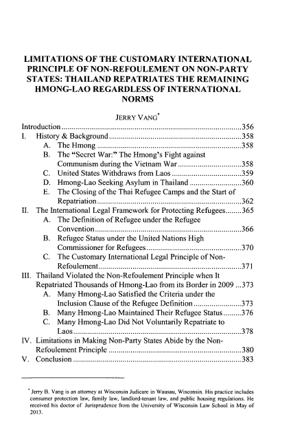 handle is hein.journals/wisint32 and id is 371 raw text is: 





LIMITATIONS OF THE CUSTOMARY INTERNATIONAL
PRINCIPLE OF NON-REFOULEMENT ON NON-PARTY
STATES: THAILAND REPATRIATES THE REMAINING
    HMONG-LAO REGARDLESS OF INTERNATIONAL
                           NORMS

                         JERRY VANG
Introduction        .................................. ......356
I.  History & Background     .................................358
      A. The Hmong         .......................... ......358
      B. The Secret War: The Hmong's Fight against
          Communism during the Vietnam War..........       ..........358
      C. United States Withdraws from Laos ........................359
      D. Hmong-Lao Seeking Asylum in Thailand .......        .....360
      E. The Closing of the Thai Refugee Camps and the Start of
          Repatriation     ........................... .....362
II. The International Legal Framework for Protecting Refugees........365
      A. The Definition of Refugee under the Refugee
          Convention       ............................ .....366
      B. Refugee Status under the United Nations High
          Commissioner for Refugees .............   .........370
      C. The Customary International Legal Principle of Non-
          Refoulement       ........................... .....371
III. Thailand Violated the Non-Refoulement Principle when It
    Repatriated Thousands of Hmong-Lao from its Border in 2009 ...373
      A. Many Hmong-Lao Satisfied the Criteria under the
          Inclusion Clause of the Refugee Definition .....   ......373
      B. Many Hmong-Lao Maintained Their Refugee Status.........376
      C. Many Hmong-Lao Did Not Voluntarily Repatriate to
          Laos   ....................... ...............378
IV. Limitations in Making Non-Party States Abide by the Non-
    Refoulement Principle ....................        ..........380
V. Conclusion          ................................. .....383



   Jerry B. Vang is an attorney at Wisconsin Judicare in Wausau, Wisconsin. His practice includes
   consumer protection law, family law, landlord-tenant law, and public housing regulations. He
   received his doctor of Jurisprudence from the University of Wisconsin Law School in May of
   2013.


