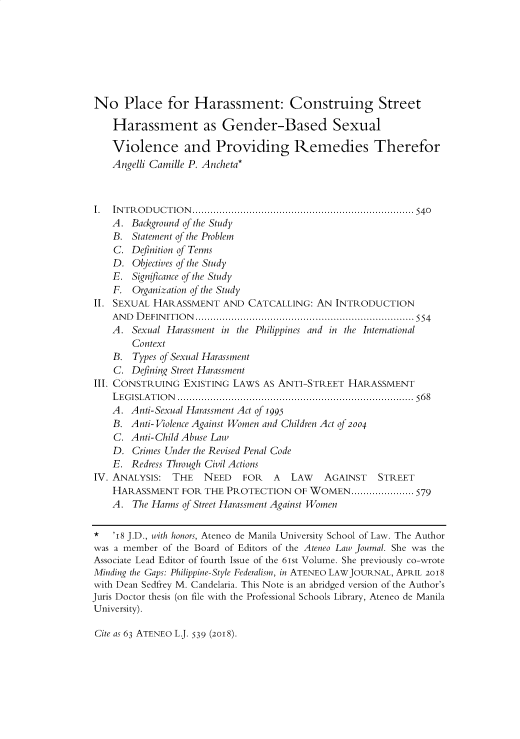 handle is hein.journals/ateno63 and id is 538 raw text is: 







No Place for Harassment: Construing Street

    Harassment as Gender-Based Sexual

    Violence and Providing Remedies Therefor
    Angelli Camille P. Ancheta*



I.  IN T R O D U C T IO N   .......................................................................... 540
    A. Background of the Study
    B. Statement of the Problem
    C. Definition of Terms
    D. Objectives of the Study
    E. Signficance of the Study
    F. Organization of the Study
II. SEXUAL HARASSMENT AND CATCALLING: AN INTRODUCTION
    A N D   D EFIN IT IO N   ......................................................................... 554
    A. Sexual Harassment in the Philippines and in the International
        Context
    B. Types of Sexual Harassment
    C. Defining Street Harassment
III. CONSTRUING EXISTING LAWS AS ANTI-STREET HARASSMENT
    L E G ISLA T IO N   ............................................................................... 56 8
    A. Anti-Sexual Harassment Act of 1995
    B. Anti- Violence Against Women and Children Act of 2004
    C. Anti-Child Abuse Law
    D. Crimes Under the Revised Penal Code
    E. Redress Through Civil Actions
IV. ANALYSIS: THE    NEED    FOR   A  LAW   AGAINST   STREET
    HARASSMENT FOR THE PROTECTION OF WOMEN ..................... 579
    A. The Harms of Street Harassment Against Women

*   'i8 J.D., with honors, Ateneo de Manila University School of Law. The Author
was a member of the Board of Editors of the Ateneo Law Journal. She was the
Associate Lead Editor of fourth Issue of the 61st Volume. She previously co-wrote
Minding the Gaps: Philippine- Style Federalism, in ATENEO LAWJOURNAL, APRIL 2o18
with Dean Sedfrey M. Candelaria. This Note is an abridged version of the Author's
Juris Doctor thesis (on file with the Professional Schools Library, Ateneo de Manila
University).


Cite as 63 ATENEo L. 539 (2018).


