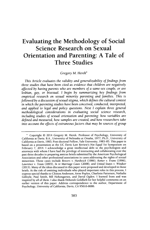 handle is hein.journals/davlr48 and id is 597 raw text is: 










Evaluating the Methodology of Social

          Science Research on Sexual

  Orientation and Parenting: A Tale of

                       Three Studies


                           Gregory M. Herek*

   This Article evaluates the validity and generalizability of findings from
three studies that have been cited as evidence that children are negatively
affected by having parents who are members of a same-sex couple, or are
lesbian, gay, or bisexual. I begin by summarizing key findings from
empirical research on sexual minority parenting and families. This is
followed by a discussion of sexual stigma, which defines the cultural context
in which the parenting studies have been conceived, conducted, interpreted,
and applied to legal and policy questions. Next I explain three general
methodological considerations in evaluating social science research,
including studies of sexual orientation and parenting: how variables are
defined and measured, how samples are created, and how researchers take
into account the effects of extraneous factors that may be sources of group


    * Copyright © 2014 Gregory M. Herek. Professor of Psychology, University of
 California at Davis. B.A., University of Nebraska at Omaha, 1977; Ph.D., University of
 California at Davis, 1983; Post-doctoral Fellow, Yale University, 1983-85. This paper is
 based on a presentation at the UC Davis Law Review's Not Equal Yet Symposium on
 February 7, 2014. 1 acknowledge a great intellectual debt to the psychologists and
 attorneys with whom I have had the privilege of interacting and collaborating over the
 past three decades in preparing amicus briefs submitted by the American Psychological
 Association and other professional associations in cases addressing the rights of sexual
 minorities. Those cases include Bowers v. Hardwick (1986), Romer v. Evans (1996),
 Lawrence v. Texas (2003), In re Marriage Cases (2008), and United States v. Windsor
 (2013). Many of the ideas discussed in this paper were proposed and developed in those
 briefs. At the risk of omitting individuals who played important roles in this process, I
 express special thanks to Clinton Anderson, Anne Peplau, Charlotte Patterson, Nathalie
 Gilfoyle, Paul Smith, Bill Hohengarten, and David Ogden. I learned from and was
 inspired by all of them. I also thank Deborah Goldfarb for her helpful comments on an
 earlier version of this paper. Address correspondence to the author, Department of
 Psychology, University of California, Davis, CA 95616-8686.


