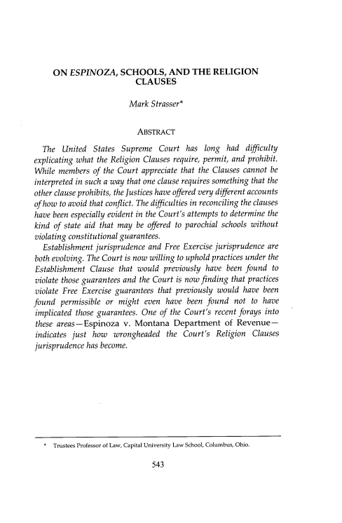 handle is hein.journals/drexel14 and id is 567 raw text is: ON ESPINOZA, SCHOOLS, AND THE RELIGION
CLAUSES
Mark Strasser*
ABSTRACT
The United States Supreme Court has long had difficulty
explicating what the Religion Clauses require, permit, and prohibit.
While members of the Court appreciate that the Clauses cannot be
interpreted in such a way that one clause requires something that the
other clause prohibits, the Justices have offered very different accounts
of how to avoid that conflict. The difficulties in reconciling the clauses
have been especially evident in the Court's attempts to determine the
kind of state aid that may be offered to parochial schools without
violating constitutional guarantees.
Establishment jurisprudence and Free Exercise jurisprudence are
both evolving. The Court is now willing to uphold practices under the
Establishment Clause that would previously have been found to
violate those guarantees and the Court is now finding that practices
violate Free Exercise guarantees that previously would have been
found permissible or might even have been found not to have
implicated those guarantees. One of the Court's recent forays into
these areas - Espinoza v. Montana Department of Revenue -
indicates just how wrongheaded the Court's Religion Clauses
jurisprudence has become.

543

* Trustees Professor of Law, Capital University Law School, Columbus, Ohio.


