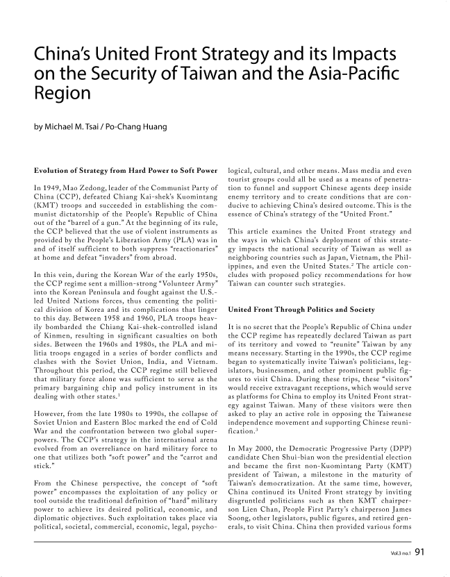 handle is hein.journals/fletsrev3 and id is 91 raw text is: 






China's United Front Strategy and its Impacts

on the Security of Taiwan and the Asia-Pacific

Region



by Michael M. Tsai / Po-Chang Huang


Evolution of Strategy from Hard Power to Soft Power

In 1949, Mao Zedong, leader of the Communist Party of
China (CCP), defeated Chiang Kai-shek's Kuomintang
(KMT)  troops and succeeded in establishing the com-
munist dictatorship of the People's Republic of China
out of the barrel of a gun. At the beginning of its rule,
the CCP believed that the use of violent instruments as
provided by the People's Liberation Army (PLA) was in
and of itself sufficient to both suppress reactionaries
at home and defeat invaders from abroad.

In this vein, during the Korean War of the early 1950s,
the CCP regime sent a million-strong Volunteer Army
into the Korean Peninsula and fought against the U.S.-
led United Nations forces, thus cementing the politi-
cal division of Korea and its complications that linger
to this day. Between 1958 and 1960, PLA troops heav-
ily bombarded the Chiang Kai-shek-controlled island
of Kinmen, resulting in significant casualties on both
sides. Between the 1960s and 1980s, the PLA and mi-
litia troops engaged in a series of border conflicts and
clashes with the Soviet Union, India, and Vietnam.
Throughout  this period, the CCP regime still believed
that military force alone was sufficient to serve as the
primary bargaining chip and policy instrument in its
dealing with other states.'

However, from the late 1980s to 1990s, the collapse of
Soviet Union and Eastern Bloc marked the end of Cold
War  and the confrontation between two global super-
powers. The CCP's strategy in the international arena
evolved from an overreliance on hard military force to
one that utilizes both soft power and the carrot and
stick.

From  the Chinese  perspective, the concept of soft
power encompasses the exploitation of any policy or
tool outside the traditional definition of hard military
power to achieve its desired political, economic, and
diplomatic objectives. Such exploitation takes place via
political, societal, commercial, economic, legal, psycho-


logical, cultural, and other means. Mass media and even
tourist groups could all be used as a means of penetra-
tion to funnel and support Chinese agents deep inside
enemy  territory and to create conditions that are con-
ducive to achieving China's desired outcome. This is the
essence of China's strategy of the United Front.

This article examines the United Front strategy and
the ways in which China's deployment of this strate-
gy impacts the national security of Taiwan as well as
neighboring countries such as Japan, Vietnam, the Phil-
ippines, and even the United States.2 The article con-
cludes with proposed policy recommendations for how
Taiwan can counter such strategies.


United Front Through Politics and Society

It is no secret that the People's Republic of China under
the CCP  regime has repeatedly declared Taiwan as part
of its territory and vowed to reunite Taiwan by any
means necessary. Starting in the 1990s, the CCP regime
began to systematically invite Taiwan's politicians, leg-
islators, businessmen, and other prominent public fig-
ures to visit China. During these trips, these visitors
would receive extravagant receptions, which would serve
as platforms for China to employ its United Front strat-
egy against Taiwan. Many of these visitors were then
asked to play an active role in opposing the Taiwanese
independence movement and supporting Chinese reuni-
fication.3

In May 2000, the Democratic Progressive Party (DPP)
candidate Chen Shui-bian won the presidential election
and became  the first non-Kuomintang Party (KMT)
president of Taiwan, a milestone in the maturity of
Taiwan's democratization. At the same time, however,
China continued its United Front strategy by inviting
disgruntled politicians such as then KMT chairper-
son Lien Chan, People First Party's chairperson James
Soong, other legislators, public figures, and retired gen-
erals, to visit China. China then provided various forms


Vol.3 no.1 91


