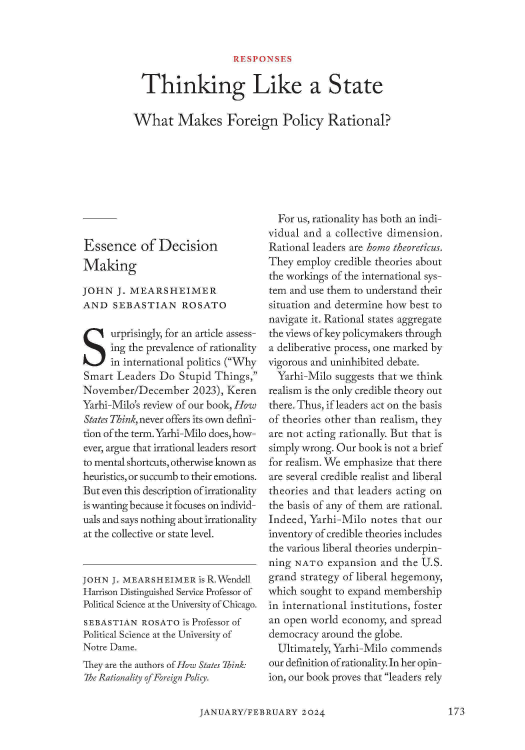 handle is hein.journals/fora103 and id is 175 raw text is: RESPONSES

Thinking Like a State
What Makes Foreign Policy Rational?

Essence of Decision
Making
JOHN J. MEARSHEIMER
AND SEBASTIAN ROSATO
urprisingly, for an article assess-
ing the prevalence of rationality
in international politics (Why
Smart Leaders Do Stupid Things,
November/December 2023), Keren
Yarhi-Milo's review of our book, How
States Think, never offers its own defini-
tion of the term. Yarhi-Milo does, how-
ever, argue that irrational leaders resort
to mental shortcuts, otherwise known as
heuristics, or succumb to their emotions.
But even this description of irrationality
is wanting because it focuses on individ-
uals and says nothing about irrationality
at the collective or state level.
JOHN J. MEARSHEIMER is R.Wendell
Harrison Distinguished Service Professor of
Political Science at the University of Chicago.
SEBASTIAN ROSATO is Professor of
Political Science at the University of
Notre Dame.
They are the authors of How States Think:
The Rationality ofForeign Policy.

For us, rationality has both an indi-
vidual and a collective dimension.
Rational leaders are homo theoreticus.
They employ credible theories about
the workings of the international sys-
tem and use them to understand their
situation and determine how best to
navigate it. Rational states aggregate
the views of key policymakers through
a deliberative process, one marked by
vigorous and uninhibited debate.
Yarhi-Milo suggests that we think
realism is the only credible theory out
there. Thus, if leaders act on the basis
of theories other than realism, they
are not acting rationally. But that is
simply wrong. Our book is not a brief
for realism. We emphasize that there
are several credible realist and liberal
theories and that leaders acting on
the basis of any of them are rational.
Indeed, Yarhi-Milo notes that our
inventory of credible theories includes
the various liberal theories underpin-
ning NATO expansion and the U.S.
grand strategy of liberal hegemony,
which sought to expand membership
in international institutions, foster
an open world economy, and spread
democracy around the globe.
Ultimately, Yarhi-Milo commends
our definition ofrationality. In her opin-
ion, our book proves that leaders rely

JANUARY/FEBRUARY 20247

173



