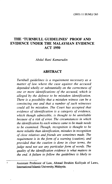 handle is hein.journals/iiumlj11 and id is 266 raw text is: (2003) 11 IIUMLJ 263

THE 'TURNBULL GUIDELINES' PROOF AND
EVIDENCE UNDER THE MALAYSIAN EVIDENCE
ACT 1950
Abdul Rani Kamarudin
ABSTRACT
Turnbull guidelines is a requirement necessary as a
matter of law where the case against the accused
depended wholly or substantially on the correctness of
one or more identifications of the accused, which is
alleged by the defence to be mistaken identification.
There is a possibility that a mistaken witness can be a
convincing one and that a number of such witnesses
could all be mistaken. The Court has accepted that
evidence of identification is a category of evidence,
which though admissible, is thought to be unreliable
because of a risk of error The circumstances in which
the identification by each witness came to be made needs
to be examined. Though, recognition is thought to be
more reliable than identification, mistakes in recognition
of close relatives and friends are sometimes made. The
requirement is in the form of a warning (caution), and
provided that the caution is done in clear terms, the
judge need not use any particular form of words. The
quality of the identification evidence is what matters in
the end. A failure to follow the guidelines is likely to
Assistant Professor of Law, Ahmad Ibrahim Kulliyah of Laws,
International Islamic University, Malaysia.


