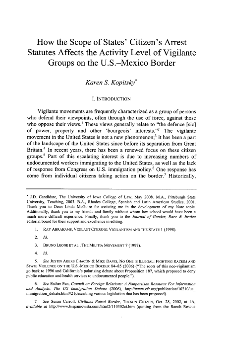 handle is hein.journals/jgrj11 and id is 315 raw text is: How the Scope of States' Citizen's Arrest
Statutes Affects the Activity Level of Vigilante
Groups on the U.S.-Mexico Border
Karen S. Kopitsky*
I. INTRODUCTION
Vigilante movements are frequently characterized as a group of persons
who defend their viewpoints, often through the use of force, against those
who oppose their views.' These views generally relate to the defence [sic]
of power, property      and   other   'bourgeois' interests.2 The     vigilante
movement in the United States is not a new phenomenon;3 it has been a part
of the landscape of the United States since before its separation from Great
Britain.4 In recent years, there has been a renewed focus on these citizen
groups.5 Part of this escalating interest is due to increasing numbers of
undocumented workers immigrating to the United States, as well as the lack
of response from Congress on U.S. immigration policy.6 One response has
come from    individual citizens taking action on the border.7 Historically,
* J.D. Candidate, The University of Iowa College of Law, May 2008. M.A., Pittsburgh State
University, Teaching, 2003. B.A., Rhodes College, Spanish and Latin American Studies, 2001.
Thank you to Dean Linda McGuire for assisting me in the development of my Note topic.
Additionally, thank you to my friends and family without whom law school would have been a
much more difficult experience. Finally, thank you to the Journal of Gender, Race & Justice
editorial board for their support and excellence in editing.
1. RAY ABRAHAMS, VIGILANT CITIZENS: VIGILANTISM AND THE STATE 1 (1998).
2. Id.
3. BRUNO LEONE ET AL., THE MILITIA MOVEMENT 7 (1997).
4. Id.
5. See JUSTIN AKERS CHACON & MIKE DAVIS, No ONE IS ILLEGAL: FIGHTING RACISM AND
STATE VIOLENCE ON THE U.S.-MEXICO BORDER 84-85 (2006) (The roots of this neo-vigilantism
go back to 1996 and California's polarizing debate about Proposition 187, which proposed to deny
public education and health services to undocumented people.).
6. See Esther Pan, Council on Foreign Relations: A Nonpartisan Resource For Information
and Analysis, The US Immigration Debate (2006), http://www.cfr.org/publication/10210/us_
immigration-debate.html#2 (describing various legislation that has been proposed).
7. See Susan Carroll, Civilians Patrol Border, TUCSON CITIZEN, Oct. 28, 2002, at IA,
available at http://www.hispanicvista.com/html2/110302ci.htm (quoting from the Ranch Rescue


