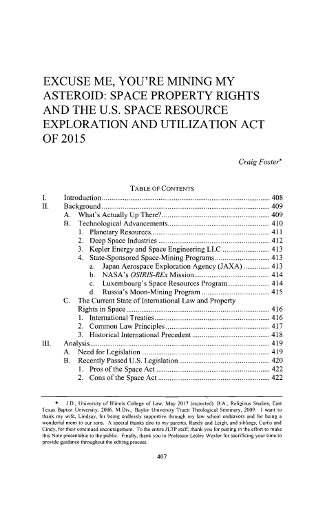 handle is hein.journals/jltp2016 and id is 419 raw text is: 








EXCUSE ME, YOU'RE MINING MY

ASTEROID: SPACE PROPERTY RIGHTS

AND THE U.S. SPACE RESOURCE

EXPLORATION AND UTILIZATION ACT

OF 2015


                                                           Craig Foster*


                           TABLE OF CONTENTS
I.     Introduction  .........................................................................................  40 8
II.    B ackground ......................................................................................... 409
       A . W hat's Actually  Up  There? ......................................................... 409
       B.  Technological Advancements ...................................................... 410
           1. Planetary R esources ............................................................... 411
           2. D eep Space Industries  ........................................................... 412
           3. Kepler Energy and Space Engineering LLC ......................... 413
           4. State-Sponsored Space-Mining Programs ............................. 413
              a.  Japan Aerospace Exploration Agency (JAXA) .............. 413
              b.  NASA's OSIRIS-REx Mission ........................................ 414
              c.  Luxembourg's Space Resources Program ...................... 414
              d.  Russia's Moon-Mining Program .................................... 415
      C.   The Current State of International Law and Property
           R ights  in  Space  ............................................................................ 4 16
           1. International Treaties ............................................................. 416
           2. Com  m on Law Principles ....................................................... 417
           3. Historical International Precedent ......................................... 418
III.   A n aly sis  ...............................................................................................  4 19
      A .  N eed for  Legislation  .................................................................... 419
      B.   Recently Passed U.S. Legislation ................................................ 420
           1. Pros of the Space A ct ............................................................ 422
           2. C ons of the  Space  A ct ........................................................... 422


    *  J.D., University of Illinois College of Law, May 2017 (expected). B.A., Religious Studies, East
Texas Baptist University, 2006. M.Div., Baylor University Truett Theological Seminary, 2009. 1 want to
thank my wife, Lindsay, for being endlessly supportive through my law school endeavors and for being a
wonderful mom to our sons. A special thanks also to my parents, Randy and Leigh, and siblings, Curtis and
Cindy, for their continued encouragement. To the entire JLTP staff, thank you for putting in the effort to make
this Note presentable to the public. Finally, thank you to Professor Lesley Wexler for sacrificing your time to
provide guidance throughout the editing process.


