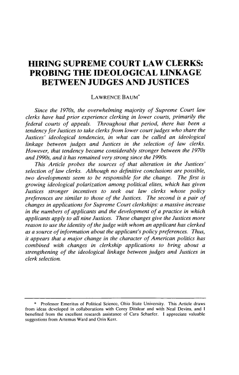 handle is hein.journals/marqlr98 and id is 343 raw text is: HIRING SUPREME COURT LAW CLERKS:
PROBING THE IDEOLOGICAL LINKAGE
BETWEEN JUDGES AND JUSTICES
LAWRENCE BAUM*
Since the 1970s, the overwhelming majority of Supreme Court law
clerks have had prior experience clerking in lower courts, primarily the
federal courts of appeals. Throughout that period, there has been a
tendency for Justices to take clerks from lower court judges who share the
Justices' ideological tendencies, in what can be called an ideological
linkage between judges and Justices in the selection of law clerks.
However, that tendency became considerably stronger between the 1970s
and 1990s, and it has remained very strong since the 1990s.
This Article probes the sources of that alteration in the Justices'
selection of law clerks. Although no definitive conclusions are possible,
two developments seem to be responsible for the change. The first is
growing ideological polarization among political elites, which has given
Justices stronger incentives to seek out law clerks whose policy
preferences are similar to those of the Justices. The second is a pair of
changes in applications for Supreme Court clerkships: a massive increase
in the numbers of applicants and the development of a practice in which
applicants apply to all nine Justices. These changes give the Justices more
reason to use the identity of the judge with whom an applicant has clerked
as a source of information about the applicant's policy preferences. Thus,
it appears that a major change in the character of American politics has
combined with changes in clerkship applications to bring about a
strengthening of the ideological linkage between judges and Justices in
clerk selection.

* Professor Emeritus of Political Science, Ohio State University. This Article draws
from ideas developed in collaborations with Corey Ditslear and with Neal Devins, and I
benefited from the excellent research assistance of Cara Schaefer. I appreciate valuable
suggestions from Artemus Ward and Orin Kerr.


