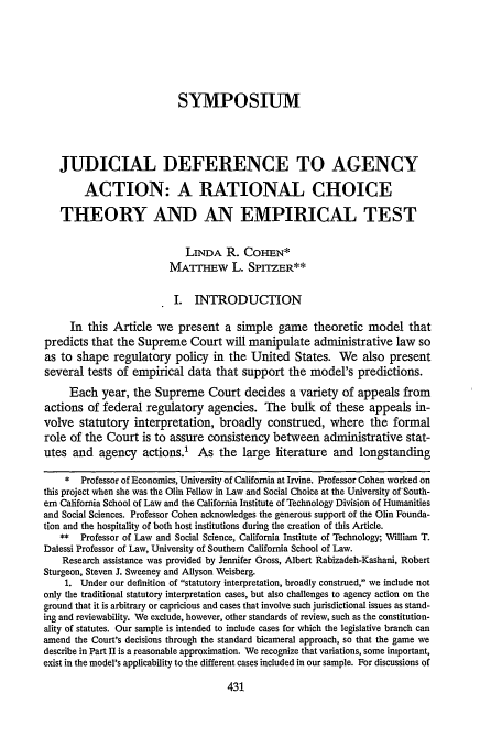 handle is hein.journals/scal69 and id is 447 raw text is: SYMPOSIUM
JUDICIAL DEFERENCE TO AGENCY
ACTION: A RATIONAL CHOICE
THEORY AND AN EMPIRICAL TEST
LINDA R. COHEN*
MATTHEW L. SPrrZER**
I. INTRODUCTION
In this Article we present a simple game theoretic model that
predicts that the Supreme Court will manipulate administrative law so
as to shape regulatory policy in the United States. We also present
several tests of empirical data that support the model's predictions.
Each year, the Supreme Court decides a variety of appeals from
actions of federal regulatory agencies. The bulk of these appeals in-
volve statutory interpretation, broadly construed, where the formal
role of the Court is to assure consistency between administrative stat-
utes and agency actions.' As the large literature and longstanding
* Professor of Economics, University of California at Irvine. Professor Cohen worked on
this project when she was the Olin Fellow in Law and Social Choice at the University ofSouth-
ern California School of Law and the California Institute of Technology Division of Humanities
and Social Sciences. Professor Cohen acknowledges the generous support of the Olin Founda-
tion and the hospitality of both host institutions during the creation of this Article.
** Professor of Law and Social Science, California Institute of Technology; William T.
Dalessi Professor of Law, University of Southern California School of Law.
Research assistance was provided by Jennifer Gross, Albert Rabizadeh-Kashani, Robert
Sturgeon, Steven J. Sweeney and Allyson Weisberg.
1. Under our definition of statutory interpretation, broadly construed, we include not
only the traditional statutory interpretation cases, but also challenges to agency action on the
ground that it is arbitrary or capricious and cases that involve such jurisdictional issues as stand-
ing and reviewability. We exclude, however, other standards of review, such as the constitution-
ality of statutes. Our sample is intended to include cases for which the legislative branch can
amend the Court's decisions through the standard bicameral approach, so that the game we
describe in Part II is a reasonable approximation. We recognize that variations, some important,
exist in the model's applicability to the different cases included in our sample. For discussions of


