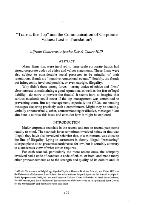 handle is hein.journals/sealr43 and id is 507 raw text is: Tone at the Top and the Communication of Corporate
Values: Lost in Translation?
Alfredo Contreras, Aiyesha Dey & Claire Hill*
ABSTRACT
Many firms that were involved in large-scale corporate frauds had
strong corporate codes of ethics and values statements. These firms were
also subject to considerable social pressures to be mindful of their
reputations; frauds are negative reputational events. Notably, the frauds
not infrequently involved possible, or even outright, illegality.
Why didn't these strong forces-strong codes of ethics and firms'
clear interest in maintaining a good reputation, as well as the fear of legal
liability-do more to prevent the frauds? It seems hard to imagine that
serious misdeeds could occur if the top management was committed to
preventing them. But top management, especially the CEOs, are sending
messages declaring precisely such a commitment.. Might they be sending,
verbally or nonverbally, other, countermanding or dilutive, messages? Our
aim here is to raise this issue and consider how it might be explored.
INTRODUCTION
Major corporate scandals in the recent, and not so recent, past come
readily to mind. The scandals have sometimes involved behavior that was
illegal; they have also involved behavior that, at a minimum, was close to
the line of illegality. Lying to customers is clearly illegal; pressuring
salespeople to do so presents a harder case for law, but is certainly contrary
to a consensus view of what ethics requires.
For each scandal, particularly the more recent ones, the company
involved had a code of conduct, a code of ethics, or both, and made many
other pronouncements as to the strength and quality of its culture and its
* Alfredo Contreras is at Brightflag; Aiyesha Dey is at Harvard Business School; and Claire Hill is at
the University of Minnesota Law School. We wish to thank the participants at the Annual Adolph A.
Berle Symposium for 2019, on Law and Corporate Culture. Claire Hill wishes to thank June Carbone,
Eric Hillemann, and Brett McDonnell for extremely useful discussions on this point and Scott Dewey
for his extraordinary and tireless research assistance.

497


