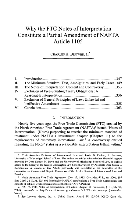 handle is hein.journals/vajint46 and id is 357 raw text is: Why the FTC Notes of Interpretation
Constitute a Partial Amendment of NAFTA
Article 1105
CHARLES H. BROWER, II*
I.     Introduction  ............................................................................... 347
II.    The Minimum Standard: Text, Ambiguities, and Early Cases..349
III.   The Notes of Interpretation: Content and Controversy ............. 353
IV.    Exclusion of Free-Standing Treaty Obligations: A
Reasonable   Interpretation  .......................................................... 356
V.     Exclusion of General Principles of Law: Unlawful and
Ineffective  Am  endm ent ............................................................. 358
V I.   C onclusion  ................................................................................. 363
1.    INTRODUCTION
Nearly five years ago, the Free Trade Commission (FTC) created by
the North American Free Trade Agreement (NAFTA) issued Notes of
Interpretation (Notes) purporting to restrict the minimum standard of
treatment under NAFTA's investment chapter (Chapter 11) to the
requirements of customary international law.2 A controversy ensued
regarding the Notes' status as a reasonable interpretation falling within,3
* Croft Associate Professor of International Law and Jessie D. Puckett, Jr. Lecturer,
University of Mississippi School of Law. The author gratefully acknowledges financial support
provided by Dean Samuel M. Davis and the University of Mississippi School of Law, as well as
access to the library at the George Washington Law School arranged by Associate Dean Susan L.
Karamanian. A version of this Article previously was circulated in the newsletter of the
Committee on Commercial Dispute Resolution of the ABA's Section of International Law and
Practice.
1. North American Free Trade Agreement, Dec. 17, 1992, Can.-Mex.-U.S., art. 2001, 107
Stat. 2066, 32 I.L.M. 605, 693 [hereinafter NAFTA] (establishing a Free Trade Commission that
consists of cabinet-level representatives of the three NAFTA Parties).
2. NAFTA FTC, Notes of Interpretation of Certain Chapter 11 Provisions, § B (July 31,
2001), available at http://www.dfait-maeci.gc.ca/tna-nac/NAFTA-lnterpr-en.asp [hereinafter
Notes].
3. See Loewen Group, Inc. v. United States, Award    125-26, ICSID Case No.


