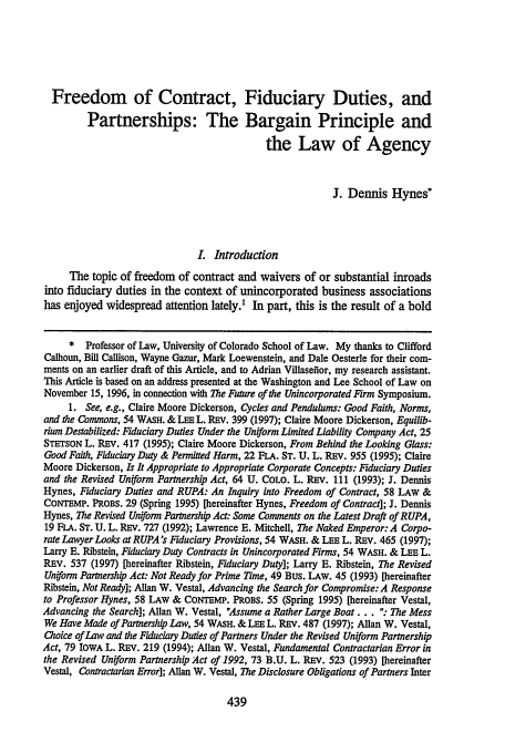 handle is hein.journals/waslee54 and id is 451 raw text is: Freedom of Contract, Fiduciary Duties, and
Partnerships: The Bargain Principle and
the Law of Agency
J. Dennis Hynes*
L Introduction
The topic of freedom of contract and waivers of or substantial inroads
into fiduciary duties in the context of unincorporated business associations
has enjoyed widespread attention lately. In part, this is the result of a bold
* Professor of Law, University of Colorado School of Law. My thanks to Clifford
Calhoun, Bill Callison, Wayne Gazur, Mark Loewenstein, and Dale Oesterle for their com-
ments on an earlier draft of this Article, and to Adrian Villasefior, my research assistant.
This Article is based on an address presented at the Washington and Lee School of Law on
November 15, 1996, in connection with The Future of the Unincorporated Firm Symposium.
1. See, e.g., Claire Moore Dickerson, Cycles and Pendulums: Good Faith, Norms,
and the Commons, 54 WASH. & LEE L. REv. 399 (1997); Claire Moore Dickerson, Equilib-
rium Destabilized: Fiduciary Duties Under the Unfiorm Limited Liability Company Act, 25
STETSON L. REv. 417 (1995); Claire Moore Dickerson, From Behind the Looking Glass:
Good Faith, Fiduciary Dty & Permitted Harm, 22 FLA. ST. U. L. REv. 955 (1995); Claire
Moore Dickerson, Is It Appropriate to Appropriate Corporate Concepts: Fiduciary Duties
and the Revised Uniform Partnership Act, 64 U. COLO. L. REv. 111 (1993); J. Dennis
Hynes, Fiduciary Duties and RUPA: An Inquiry into Freedom of Contract, 58 LAW &
CONTEMP. PROBS. 29 (Spring 1995) [hereinafter Hynes, Freedom of Contract]; J. Dennis
Hynes, The Revised Uniform Partnership Act: Some Comments on the Latest Draft of RUPA,
19 FLA. ST. U. L. REV. 727 (1992); Lawrence E. Mitchell, The Naked Emperor: A Corpo-
rate Lawyer Looks at RUPA's Fiduciary Provisions, 54 WASH. & LEE L. REv. 465 (1997);
Larry E. Ribstein, Fiduciary Duty Contracts in Unincorporated Firms, 54 WASH. & LEE L.
REV. 537 (1997) [hereinafter Ribstein, Fiduciary Duty]; Larry E. Ribstein, The Revised
Uniform Parnership Act: Not Ready for Prime YTIme, 49 BUS. LAW. 45 (1993) [hereinafter
Ribstein, Not Ready]; Allan W. Vestal, Advancing the Search for Compromise: A Response
to Professor Hynes, 58 LAW & CONTEMP. PROBS. 55 (Spring 1995) [hereinafter Vestal,
Advancing the Search]; Allan W. Vestal, Assume a Rather Large Boat ... : The Mess
We Have Made of Partnership Law, 54 WASH. & LEE L. REv. 487 (1997); Allan W. Vestal,
Ooice of Law and the Fiduciary Duties of Partners Under the Revised Uniform Partnership
Act, 79 IowA L. REv. 219 (1994); Allan W. Vestal, Fundamental Contractarian Error in
the Revised Uniform Partnership Act of 1992, 73 B.U. L. REV. 523 (1993) [hereinafter
Vestal, Contractarian Error]; Allan W. Vestal, The Disclosure Obligations of Partners Inter

439


