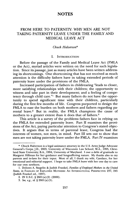 handle is hein.journals/wiswo18 and id is 263 raw text is: NOTES
FROM HERE TO PATERNITY: WHY MEN ARE NOT
TAKING PATERNITY LEAVE UNDER THE FAMILY AND
MEDICAL LEAVE ACT
Chuck Halverson*
I. INTRODUCTION
Before the passage of the Family and Medical Leave Act (FMLA
or the Act), myriad articles were written on the need for such legisla-
tion. Since its passage, just as many articles have been written address-
ing its shortcomings. One shortcoming that has not received as much
attention is the difficulty fathers have in taking extended periods of
paternity leave under the provisions of the FMLA.
Increased participation of fathers in childrearing leads to closer,
more satisfying relationships with their children; the opportunity to
witness and take part in their development; and a feeling of compe-
tency through child care.' But many fathers do not have the oppor-
tunity to spend significant time with their children, particularly
during the first few months of life. Congress purported to design the
FMLA to ease the burden on both mothers and fathers regarding pa-
rental leave.2 But in reality, the FMLA champions the cause of
mothers to a greater extent than it does that of fathers.3
This article is a survey of the problems fathers face in relying on
the FMLA for extended paternity leave. Part II examines the provi-
sions of the Act, paying particular attention to Congress's stated objec-
tives. It argues that in terms of parental leave, Congress had the
interests of women, not men, in mind. Part III sets out to show that
men are not taking paternity leave under the FMLA. Part IV examines
* Chuck Halverson is a legal assistance attorney in the U.S. ArmyJudge Advocate
General's Corps; J.D., 2003, University of Wisconsin Law School; M.A., 1995, Cleve-
land State University; B.A., 1994, University of Maryland. I owe a debt of gratitude to
Margaret Hillman for her guidance and longsuffering nature. My thanks also to my
parents and in-laws for their input. Most of all, I thank my wife, Candace, for her
emotional and editorial support. I hope to take FMLA leave with her one day to care
for our own newborn.
1. Dolores A. Stegelin & Judith Frankel, Families of Employed Mothers in the United
States, in FAMILIES OF EMPLOYED MOTHERS: AN INTERNATIONAL PERSPECTIVE 237, 245
(Judith Frankel ed., 1997).
2. 29 U.S.C. § 2601 (a) (2) (2000).
3. See, e.g., id. § 2601 (a) (5).


