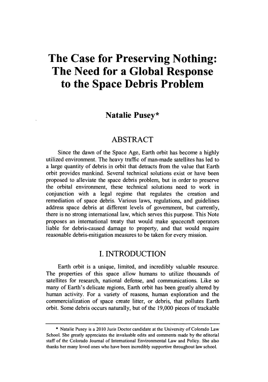 handle is hein.journals/colenvlp21 and id is 429 raw text is: The Case for Preserving Nothing:
The Need for a Global Response
to the Space Debris Problem
Natalie Pusey*
ABSTRACT
Since the dawn of the Space Age, Earth orbit has become a highly
utilized environment. The heavy traffic of man-made satellites has led to
a large quantity of debris in orbit that detracts from the value that Earth
orbit provides mankind. Several technical solutions exist or have been
proposed to alleviate the space debris problem, but in order to preserve
the orbital environment, these technical solutions need to work in
conjunction with a legal regime that regulates the creation and
remediation of space debris. Various laws, regulations, and guidelines
address space debris at different levels of government, but currently,
there is no strong international law, which serves this purpose. This Note
proposes an international treaty that would make spacecraft operators
liable for debris-caused damage to property, and that would require
reasonable debris-mitigation measures to be taken for every mission.
I. INTRODUCTION
Earth orbit is a unique, limited, and incredibly valuable resource.
The properties of this space allow humans to utilize thousands of
satellites for research, national defense, and communications. Like so
many of Earth's delicate regions, Earth orbit has been greatly altered by
human activity. For a variety of reasons, human exploration and the
commercialization of space create litter, or debris, that pollutes Earth
orbit. Some debris occurs naturally, but of the 19,000 pieces of trackable
* Natalie Pusey is a 2010 Juris Doctor candidate at the University of Colorado Law
School. She greatly appreciates the invaluable edits and comments made by the editorial
staff of the Colorado Journal of International Environmental Law and Policy. She also
thanks her many loved ones who have been incredibly supportive throughout law school.


