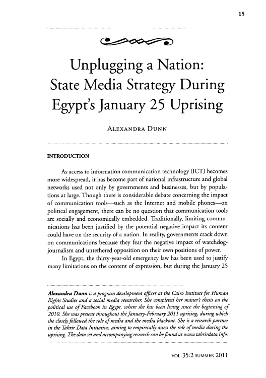 handle is hein.journals/forwa35 and id is 175 raw text is: 15

Unplugging a Nation:
State Media Strategy During
Egypt's January 25 Uprising
ALEXANDRA DUNN
INTRODUCTION
As access to information communication technology (ICT) becomes
more widespread, it has become part of national infrastructure and global
networks used not only by governments and businesses, but by popula-
tions at large. Though there is considerable debate concerning the impact
of communication tools-such as the Internet and mobile phones-on
political engagement, there can be no question that communication tools
are socially and economically embedded. Traditionally, limiting commu-
nications has been justified by the potential negative impact its content
could have on the security of a nation. In reality, governments crack down
on communications because they fear the negative impact of watchdog-
journalism and untethered opposition on their own positions of power.
In Egypt, the thirty-year-old emergency law has been used to justify
many limitations on the content of expression, but during the January 25
Alexandra Dunn is a program development officer at the Cairo Institute for Human
Rights Studies and a social media researcher. She completed her master's thesis on the
political use of Facebook in Egypt, where she has been living since the beginning of
2010. She was present throughout the January-February 2011 uprising, during which
she closely followed the role of media and the media blackout. She is a research partner
in the Tahrir Data Initiative, aiming to empirically assess the role of media during the
uprising. The data set and accompanying research can be found at www. tahrirdata. info.

VOL.35:2 SUMMER 2011



