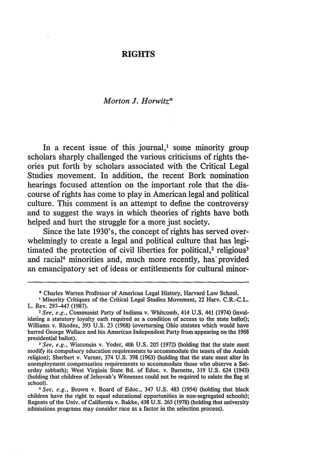 handle is hein.journals/hcrcl23 and id is 403 raw text is: RIGHTS

Morton J. Horwitz*
In a recent issue of this journal,' some minority group
scholars sharply challenged the various criticisms of rights the-
ories put forth by scholars associated with the Critical Legal
Studies movement. In addition, the recent Bork nomination
hearings focused attention on the important role that the dis-
course of rights has come to play in American legal and political
culture. This comment is an attempt to define the controversy
and to suggest the ways in which theories of rights have both
helped and hurt the struggle for a more just society.
Since the late 1930's, the concept of rights has served over-
whelmingly to create a legal and political culture that has legi-
timated the protection of civil liberties for political,2 religious3
and racial4 minorities and, much more recently, has'provided
an emancipatory set of ideas or entitlements for cultural minor-
* Charles Warren Professor of American Legal History, Harvard Law School.
Minority Critiques of the Critical Legal Studies Movement, 22 Harv. C.R.-C.L.
L. Rev. 297-447 (1987).
2 See, e.g., Communist Party of Indiana v. Whitcomb, 414 U.S. 441 (1974) (inval-
idating a statutory loyalty oath required as a condition of access to the state ballot);
Williams v. Rhodes, 393 U.S. 23 (1968) (overturning Ohio statutes which would have
barred George Wallace and his American Independent Party from appearing on the 1968
presidential ballot).
3 See, e.g., Wisconsin v. Yoder, 406 U.S. 205 (1972) (holding that the state must
modify its compulsory education requirements to accommodate the tenets of the Amish
religion); Sherbert v. Verner, 374 U.S. 398 (1963) (holding that the state must alter its
unemployment compensation requirements to accommodate those who observe a Sat-
urday sabbath); West Virginia State Bd. of Educ. v. Barnette, 319 U.S. 624 (1943)
(holding that children of Jehovah's Witnesses could not be required to salute the flag at
school).
4 See, e.g., Brown v. Board of Educ., 347 U.S. 483 (1954) (holding that black
children have the right to equal educational opportunities in non-segregated schools);
Regents of the Univ. of California v. Bakke, 438 U.S. 265 (1978) (holding that university
admissions programs may consider race as a factor in the selection process).


