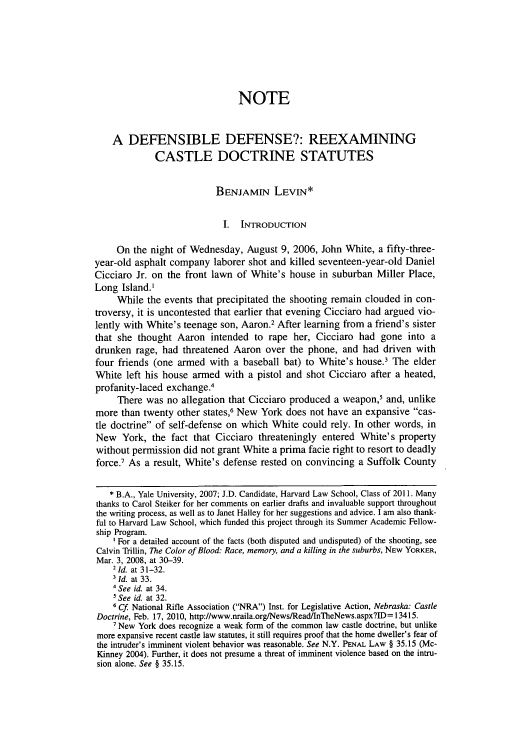 handle is hein.journals/hjl47 and id is 527 raw text is: NOTE
A DEFENSIBLE DEFENSE?: REEXAMINING
CASTLE DOCTRINE STATUTES
BENJAMIN LEVIEN*
I. INTRODUCTION
On the night of Wednesday, August 9, 2006, John White, a fifty-three-
year-old asphalt company laborer shot and killed seventeen-year-old Daniel
Cicciaro Jr. on the front lawn of White's house in suburban Miller Place,
Long Island.'
While the events that precipitated the shooting remain clouded in con-
troversy, it is uncontested that earlier that evening Cicciaro had argued vio-
lently with White's teenage son, Aaron.2 After learning from a friend's sister
that she thought Aaron intended to rape her, Cicciaro had gone into a
drunken rage, had threatened Aaron over the phone, and had driven with
four friends (one armed with a baseball bat) to White's house.3 The elder
White left his house armed with a pistol and shot Cicciaro after a heated,
profanity-laced exchange.4
There was no allegation that Cicciaro produced a weapon,5 and, unlike
more than twenty other states,6 New York does not have an expansive cas-
tle doctrine of self-defense on which White could rely. In other words, in
New York, the fact that Cicciaro threateningly entered White's property
without permission did not grant White a prima facie right to resort to deadly
force.7 As a result, White's defense rested on convincing a Suffolk County
* B.A., Yale University, 2007; J.D. Candidate, Harvard Law School, Class of 2011. Many
thanks to Carol Steiker for her comments on earlier drafts and invaluable support throughout
the writing process, as well as to Janet Halley for her suggestions and advice. I am also thank-
ful to Harvard Law School, which funded this project through its Summer Academic Fellow-
ship Program.
' For a detailed account of the facts (both disputed and undisputed) of the shooting, see
Calvin Trillin, The Color of Blood: Race, memory, and a killing in the suburbs, NEW YORKER,
Mar. 3, 2008, at 30-39.
21 d. at 31-32.
3Id. at 33.
4See id. at 34.
See id. at 32.
6 Cf National Rifle Association (NRA) Inst. for Legislative Action, Nebraska: Castle
Doctrine, Feb. 17, 2010, http://www.nraila.org/News/Read/InTheNews.aspx?ID = 13415.
7 New York does recognize a weak form of the common law castle doctrine, but unlike
more expansive recent castle law statutes, it still requires proof that the home dweller's fear of
the intruder's imminent violent behavior was reasonable. See N.Y. PENAL LAW § 35.15 (Mc-
Kinney 2004). Further, it does not presume a threat of imminent violence based on the intru-
sion alone. See § 35.15.


