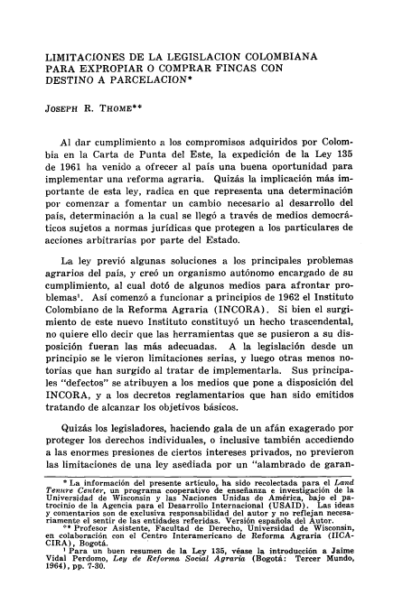 handle is hein.journals/inamlr8 and id is 287 raw text is: LIMITACIONES DE LA LEGISLACION COLOMBIANA
PARA EXPROPIAR 0 COMPRAR FINCAS CON
DESTINO A PARCELACION*
JOSEPH R. THOME**
Al dar cumplimiento a los compromisos adquiridos por Colom-
bia en la Carta de Punta del Este, la expedici6n de la Ley 135
de 1961 ha venido a ofrecer al pais una buena oportunidad para
implementar una reforma agraria. Quizs la implicaci6n mAs im-
portante de esta ley, radica en que representa una determinaci6n
por comenzar a fomentar un cambio necesario al desarrollo del
pais, determinaci6n a la cual se lleg6 a trav6s de medios democrA-
ticos sujetos a normas juridicas que protegen a los particulares de
acciones arbitrarias por parte del Estado.
La ley previ6 algunas soluciones a los principales problemas
agrarios del pals, y cre6 un organismo aut6nomo encargado de su
cumplimiento, al cual dot6 de algunos medios para afrontar pro-
blemas'. Asi comenz6 a funcionar a principios de 1962 el Instituto
Colombiano de la Reforma Agraria (INCORA). Si bien el surgi-
miento de este nuevo Instituto constituy6 un hecho trascendental,
no quiere ello decir que las herramientas que se pusieron a su dis-
posici6n fueran las mis adecuadas. A la legislaci6n desde un
principio se le vieron limitaciones serias, y luego otras menos no-
torias que han surgido al tratar de implementarla. Sus principa-
les defectos se atribuyen a los medios que pone a disposici6n del
INCORA, y a los decretos reglamentarios que han sido emitidos
tratando de alcanzar los objetivos bAsicos.
Quizis los legisladores, haciendo gala de un afin exagerado por
proteger los derechos individuales, o inclusive tambi~n accediendo
a las enormes presiones de ciertos intereses privados, no previeron
las limitaciones de una ley asediada por un alambrado de garan-
* La informaci6n del presente articulo,. ha sido recolectada para el Land
Tenure Center, un programa cooperativo de ensefianza e investigaci6n de la
Universidad de Wisconsin y las Naciones Unidas de America, bajo el pa-
trocinio de ]a Agencia para el Desarrollo Internacional (USAID). Las ideas
y conientarios son de exclusiva responsabilidad del autor y no reflejan necesa-
riamente el sentir de las entidades referidas. Versi6n espafiola del Autor.
** Profesor Asistente, Facultad de Derecho, Universidad de Wisconsin,
en colaboraci6n con el Centro Interamericano de Reforma Agraria (IICA-
CIRA), Bogotb.
1 Para un buen resumen de la Ley 135, v6ase la introducci6n a Jaime
Vidal Perdomo, Ley de Reforma Social Agraria (Bogota: Tercer Mundo,
1964), pp. 7-30.


