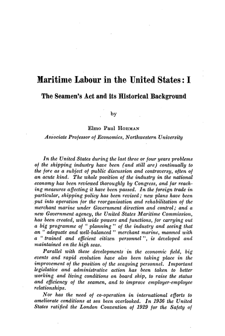 handle is hein.journals/intlr38 and id is 192 raw text is: Maritime Labour in the United States: I
The Seamen's Act and its Historical Background
by
Elmo Paul HOHMAN
Associate Professor of Economics, Northwestern University
In the United States during the last three or jour years problems
of the shipping industry have been (and still are) continually to
the fore as a subject of public discussion and controversy, often of
an acute kind. The whole position of the industry in the national
economy has been reviewed thoroughly by Congress, and far reach-
ing measures aJecting it have been passed. In the foreign trade in
particular, shipping policy has been revised; new plans have been
put into operation for the reorganisation and rehabilitation of the
merchant marine under Government direction and control; and a
new Government agency, the United States Maritime Commission,
has been created, with wide powers and functions, for carrying out
a big programme of  planning  of the industry and seeing that
an  adequate and well-balanced  merchant marine, manned with
a trained and efficient citizen personnel , is developed and
maintained on the high seas.
Parallel with these developments in the economic field, big
events and rapid evolution have also been taking place in the
improvement of the position of the seagoing personnel. Important
legislative and administrative action has been taken to better
working and living conditions on board ship, to raise the status
and efficiency of the seamen, and to improve employer-employee
relationships.
Nor has the need of co-operation in international egorts to
ameliorate conditions at sea been overlooked. In 1936 the United
States ratified the London Convention of 1929 for the Safety of


