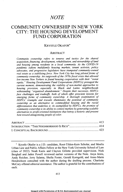 handle is hein.journals/nyuev30 and id is 427 raw text is: NOTE
COMMUNITY OWNERSHIP IN NEW YORK
CITY: THE HOUSING DEVELOPMENT
FUND CORPORATION
KRYSTLE OKAFOR*
ABSTRACT
Community ownership refers to tenures and tactics for the shared
acquisition, financing, development, rehabilitation, and stewardship of land
and housing among residents in a local community. As the COVID-19
pandemic softens multifamily housing markets, tenant activists, policy
advocates, and progressive legislators have trumpeted community-owned
real estate as a stabilizing force. New York City has long piloted forms of
community ownership. An outgrowth of the 1970s fiscal crisis that allowed
low-income New Yorkers to found housing cooperatives with their sweat
equity, Housing Development Fund Corporations (HDFCs) presaged the
current moment, demonstrating the viability of non-market approaches to
housing provision, especially in Black and Latinx neighborhoods
withstanding organized abandonment. Despite their successes, HDFCs
face challenges and tradeoffs, both of which offer prescient lessons for
emerging forms of community ownership. A thorough examination of
HDFCs' triumphs and travails illuminates the potential of community
ownership as an alternative to commodified housing and the racial
differentiation that underlies it. As exemplified by HDFCs, the promise of
community ownership is its ability to contest markets by generating scalable
alternatives to profit-oriented institutions that betray a historic and present
bent toward antagonizing people of color.
ABSTRACT .................................................................................................. 413
INTRODUCTION: THIS NEIGHBORHOOD IS RICH....................................... 414
I. CONCEPTUAL  BACKGROUND    ................................................................... 423
* Krystle Okafor is a J.D. candidate, Root-Tilden-Kern Scholar, and Moelis
Urban Law and Public Affairs Fellow at the New York University School of Law
(class of 2022). Noah Kazis and Clayton Gillette provided supervision. Nick
Berghall and Jaden Powell reviewed earlier versions of the Note. Anya Irons,
Andy Reicher, Jerry Salama, Sheila Foster, Gerald Korngold, and Anne-Marie
Hendrickson consulted with the author during the drafting process. Charlotte
McCary offered editorial assistance. The author is grateful for the contributions of
each.
413

Imaged with Permission of N.Y.U. Environmental Law Journal


