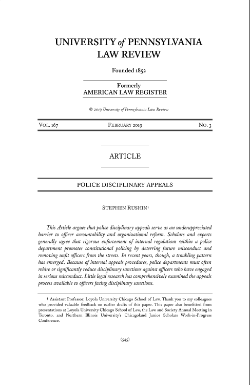 handle is hein.journals/pnlr167 and id is 559 raw text is: UNIVERSITY of PENNSYLVANIA
LAW REVIEW
Founded 1852

Formerly
AMERICAN LAW REGISTER
c 2019 University of Pennsylvania Law Review

VOL. 167                          FEBRUARY 2019                                No. 3
ARTICLE
POLICE DISCIPLINARY APPEALS
STEPHEN RUSHINt
This Article argues that police disciplinary appeals serve as an underappreciated
barrier to officer accountability and organizational reform. Scholars and experts
generally agree that rigorous enforcement of internal regulations within a police
department promotes constitutional policing by deterring future misconduct and
removing unfit officers from the streets. In recent years, though, a troubling pattern
has emerged. Because of internal appeals procedures, police departments must often
rehire or significantly reduce disciplinary sanctions against officers who have engaged
in serious misconduct. Little legal research has comprehensively examined the appeals
process available to officers facing disciplinary sanctions.
t Assistant Professor, Loyola University Chicago School of Law. Thank you to my colleagues
who provided valuable feedback on earlier drafts of this paper. This paper also benefitted from
presentations at Loyola University Chicago School of Law, the Law and Society Annual Meeting in
Toronto, and Northern Illinois University's Chicagoland Junior Scholars Work-in-Progress
Conference.

(545)


