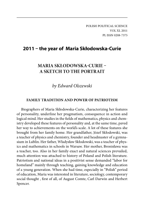 handle is hein.journals/ppsy36 and id is 287 raw text is: 




                                      POLISH POLITICAL SCIENCE
                                                   VOL XL 2011
                                               PL ISSN 0208-7375


    2011  - the  year  of  Maria   Sklodowska-Curie



            MARIA SKLODOWSKA-CURIE -
            A  SKETCH TO THE PORTRAIT


                    by Edward   Olszewski


     FAMILY   TRADITION   AND   POWER   OF PATRIOTISM

   Biographers of Maria Sklodowska-Curie, characterizing her features
of personality, underline her pragmatism, consequence in action and
logical mind. Her studies in the fields of mathematics, physics and chem-
istry developed these features of personality and, at the same time, paved
her way to achievements on the world's scale. A lot of these features she
brought from her family home. Her grandfather, J6zef Sklodowski, was
a teacher of physics and chemistry, founder and headmaster of a gymna-
sium in Lublin. Her father, Wiadyslaw Sklodowski, was a teacher of phys-
ics and mathematics in schools in Warsaw. Her mother, Bronislawa was
a teacher, too. Also in her family exact and natural sciences prevailed,
much  attention was attached to history of Poland and Polish literature.
Patriotism and national ideas in a positivist sense demanded labor for
homeland mainly through teaching, gaining knowledge and education
of a young generation. When she had time, especially in Polish period
of education, Maria was interested in literature, sociology, contemporary
social thought, first of all, of August Comte, Carl Darwin and Herbert
Spencer.


