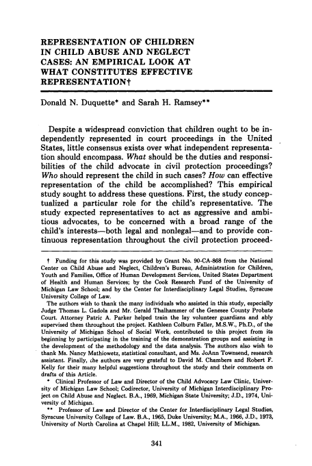 handle is hein.journals/umijlr20 and id is 351 raw text is: REPRESENTATION OF CHILDREN
IN CHILD ABUSE AND NEGLECT
CASES: AN EMPIRICAL LOOK AT
WHAT CONSTITUTES EFFECTIVE
REPRESENTATIONt
Donald N. Duquette* and Sarah H. Ramsey**
Despite a widespread conviction that children ought to be in-
dependently represented in court proceedings in the United
States, little consensus exists over what independent representa-
tion should encompass. What should be the duties and responsi-
bilities of the child advocate in civil protection proceedings?
Who should represent the child in such cases? How can effective
representation of the child be accomplished? This empirical
study sought to address these questions. First, the study concep-
tualized a particular role for the child's representative. The
study expected representatives to act as aggressive and ambi-
tious advocates, to be concerned with a broad range of the
child's interests-both legal and nonlegal-and to provide con-
tinuous representation throughout the civil protection proceed-
t Funding for this study was provided by Grant No. 90-CA-868 from the National
Center on Child Abuse and Neglect, Children's Bureau, Administration for Children,
Youth and Families, Office of Human Development Services, United States Department
of Health and Human Services; by the Cook Research Fund of the University of
Michigan Law School; and by the Center for Interdisciplinary Legal Studies, Syracuse
University College of Law.
The authors wish to thank the many individuals who assisted in this study, especially
Judge Thomas L. Gadola and Mr. Gerald Thalhammer of the Genesee County Probate
Court. Attorney Patric A. Parker helped train the lay volunteer guardians and ably
supervised them throughout the project. Kathleen Colburn Faller, M.S.W., Ph.D., of the
University of Michigan School of Social Work, contributed to this project from its
beginning by participating in the training of the demonstration groups and assisting in
the development of the methodology and the data analysis. The authors also wish to
thank Ms. Nancy Mathiowetz, statistical consultant, and Ms. JoAnn Townsend, research
assistant. Finally, che authors are very grateful to David M. Chambers and Robert F.
Kelly for their many helpful suggestions throughout the study and their comments on
drafts of this Article.
* Clinical Professor of Law and Director of the Child Advocacy Law Clinic, Univer-
sity of Michigan Law School; Codirector, University of Michigan Interdisciplinary Pro-
ject on Child Abuse and Neglect. B.A., 1969, Michigan State University; J.D., 1974, Uni-
versity of Michigan.
** Professor of Law and Director of the Center for Interdisciplinary Legal Studies,
Syracuse University College of Law. B.A., 1965, Duke University; M.A., 1966, J.D., 1973,
University of North Carolina at Chapel Hill; LL.M., 1982, University of Michigan.


