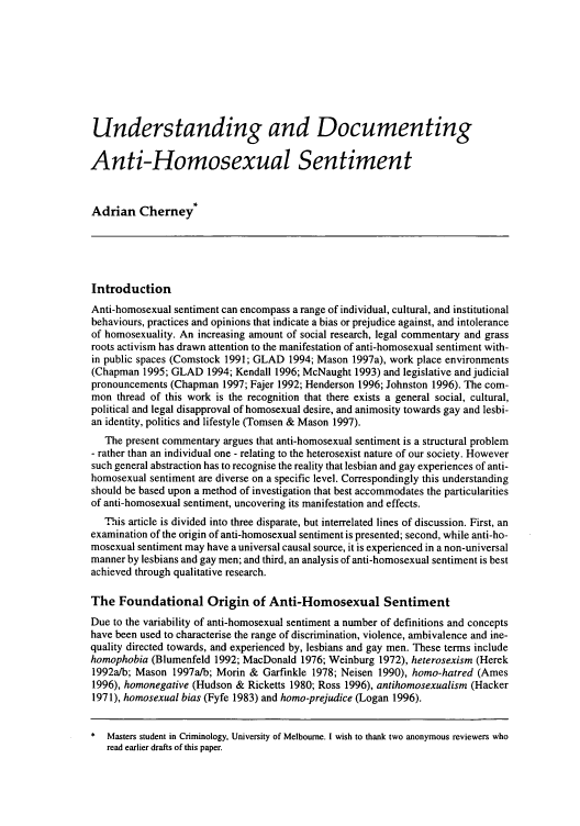 handle is hein.journals/cicj10 and id is 129 raw text is: Understanding and Documenting
Anti-Homosexual Sentiment
Adrian Cherney*
Introduction
Anti-homosexual sentiment can encompass a range of individual, cultural, and institutional
behaviours, practices and opinions that indicate a bias or prejudice against, and intolerance
of homosexuality. An increasing amount of social research, legal commentary and grass
roots activism has drawn attention to the manifestation of anti-homosexual sentiment with-
in public spaces (Comstock 1991; GLAD 1994; Mason 1997a), work place environments
(Chapman 1995; GLAD 1994; Kendall 1996; McNaught 1993) and legislative and judicial
pronouncements (Chapman 1997; Fajer 1992; Henderson 1996; Johnston 1996). The com-
mon thread of this work is the recognition that there exists a general social, cultural,
political and legal disapproval of homosexual desire, and animosity towards gay and lesbi-
an identity, politics and lifestyle (Tomsen & Mason 1997).
The present commentary argues that anti-homosexual sentiment is a structural problem
- rather than an individual one - relating to the heterosexist nature of our society. However
such general abstraction has to recognise the reality that lesbian and gay experiences of anti-
homosexual sentiment are diverse on a specific level. Correspondingly this understanding
should be based upon a method of investigation that best accommodates the particularities
of anti-homosexual sentiment, uncovering its manifestation and effects.
This article is divided into three disparate, but interrelated lines of discussion. First, an
examination of the origin of anti-homosexual sentiment is presented; second, while anti-ho-
mosexual sentiment may have a universal causal source, it is experienced in a non-universal
manner by lesbians and gay men; and third, an analysis of anti-homosexual sentiment is best
achieved through qualitative research.
The Foundational Origin of Anti-Homosexual Sentiment
Due to the variability of anti-homosexual sentiment a number of definitions and concepts
have been used to characterise the range of discrimination, violence, ambivalence and ine-
quality directed towards, and experienced by, lesbians and gay men. These terms include
homophobia (Blumenfeld 1992; MacDonald 1976; Weinburg 1972), heterosexism (Herek
1992a/b; Mason 1997a/b; Morin & Garfinkle 1978; Neisen 1990), homo-hatred (Ames
1996), homonegative (Hudson & Ricketts 1980; Ross 1996), antihomosexualism (Hacker
1971), homosexual bias (Fyfe 1983) and homo-prejudice (Logan 1996).
* Masters student in Criminology, University of Melbourne. I wish to thank two anonymous reviewers who
read earlier drafts of this paper.


