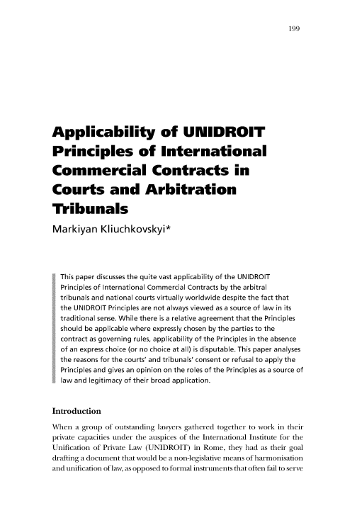 handle is hein.journals/disreint1 and id is 205 raw text is: 199

Applicability of UNIDROIT
Principles of International
Commercial Contracts in
Courts and Arbitration
Tribunals
Markiyan Kliuchkovskyi*
This paper discusses the quite vast applicability of the UNIDROIT
Principles of International Commercial Contracts by the arbitral
tribunals and national courts virtually worldwide despite the fact that
the UNIDROIT Principles are not always viewed as a source of law in its
traditional sense. While there is a relative agreement that the Principles
should be applicable where expressly chosen by the parties to the
contract as governing rules, applicability of the Principles in the absence
of an express choice (or no choice at all) is disputable. This paper analyses
the reasons for the courts' and tribunals' consent or refusal to apply the
Principles and gives an opinion on the roles of the Principles as a source of
law and legitimacy of their broad application.
Introduction
When a group of outstanding lawyers gathered together to work in their
private capacities under the auspices of the International Institute for the
Unification of Private Law (UNIDROIT) in Rome, they had as their goal
drafting a document that would be a non-legislative means of harmonisation
and unification of law, as opposed to formal instruments that often fail to serve


