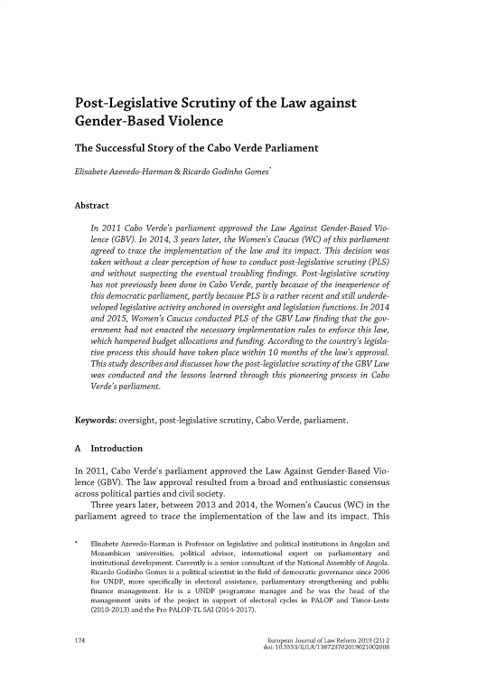 handle is hein.journals/ejlr21 and id is 176 raw text is: 








Post-Legislative Scrutiny of the Law against

Gender-Based Violence

The Successful Story of the Cabo Verde Parliament

Elisabete Azevedo-Harman & Ricardo Godinho Gomes*


Abstract

    In 2011 Cabo Verde's parliament approved the Law Against Gender-Based Vio-
    lence (GBV). In 2014, 3 years later, the Women's Caucus (WC) of this parliament
    agreed to trace the implementation of the law and its impact. This decision was
    taken without a clear perception of how to conduct post-legislative scrutiny (PLS)
    and without suspecting the eventual troubling findings. Post-legislative scrutiny
    has not previously been done in Cabo Verde, partly because of the inexperience of
    this democratic parliament, partly because PLS is a rather recent and still underde-
    veloped legislative activity anchored in oversight and legislation functions. In 2014
    and 2015, Women's Caucus conducted PLS of the GBV Law finding that the gov-
    ernment had not enacted the necessary implementation rules to enforce this law,
    which hampered budget allocations and funding. According to the country's legisla-
    tive process this should have taken place within 10 months of the law's approval.
    This study describes and discusses how the post-legislative scrutiny of the GBV Law
    was conducted and the lessons learned through this pioneering process in Cabo
    Verde's parliament.


Keywords: oversight, post-legislative scrutiny, Cabo Verde, parliament.


A Introduction

In 2011, Cabo Verde's parliament approved the Law Against Gender-Based Vio-
lence (GBV). The law approval resulted from a broad and enthusiastic consensus
across political parties and civil society.
    Three years later, between 2013 and 2014, the Women's Caucus (WC) in the
parliament agreed to trace the implementation of the law and its impact. This

    Elisabete Azevedo-Harman is Professor on legislative and political institutions in Angolan and
    Mozambican universities, political advisor, international expert on parliamentary and
    institutional development. Currently is a senior consultant of the National Assembly of Angola.
    Ricardo Godinho Gomes is a political scientist in the field of democratic governance since 2006
    for UNDP, more specifically in electoral assistance, parliamentary strengthening and public
    finance management. He is a UNDP programme manager and he was the head of the
    management units of the project in support of electoral cycles in PALOP and Timor-Leste
    (2010-2013) and the Pro PALOP-TL SAI (2014-2017).


174                                              European Journal of Law Reform 2019 (21) 2
                                                doi: 10.5553/EJLR/138723702019021002008


